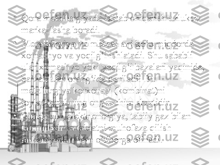 •
Qora metallurgiyada ishlab chiqarish uzluksiz 
markazlasha boradi. 
•
Metallurgiya kombinatlari  ko‘p miqdorda 
xomashyo va yoqilg‘i ishlatadi. Shu sababli 
ular xomashyo yoki yoqilg‘i bazalari yaqinida, 
ba’zan ular oralig‘ida quriladi. Bu 
metallurgiya korxonasi (kombinat)ni 
joylashtirishning eng muhim shartidir. 
•
Bunda suv, elektr energiya, tabiiy gaz bilan 
ta’minlash va tabiatni muhofaza qilish 
imkoniyatlari ham e’tiborga olinadi. 