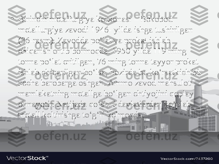 •
Birinchi metallurgiya korxonasi – Bekobod 
metallurgiya zavodi 1946- yilda ishga tushirilgan 
(36-rasm). Zavodda po‘lat va prokat ishlab 
chiqarish ortib bormoqda. 1950-yilda 119 ming 
tonna po‘lat eritilgan, 76 ming tonna tayyor prokat 
ishlab chiqarilgan bo‘lsa, h о zird а  bu ko‘rs а tkich bir 
n е ch а  b а r о b а rg а о shg а n. Ammo zavod mahsuloti 
mamlakatning metallga bo‘lgan ehtiyojini qoplay 
olmayotir. Natijada qo‘shni davlatlardan ko‘plab 
metall keltirishga to‘g‘ri kelmoqda.  