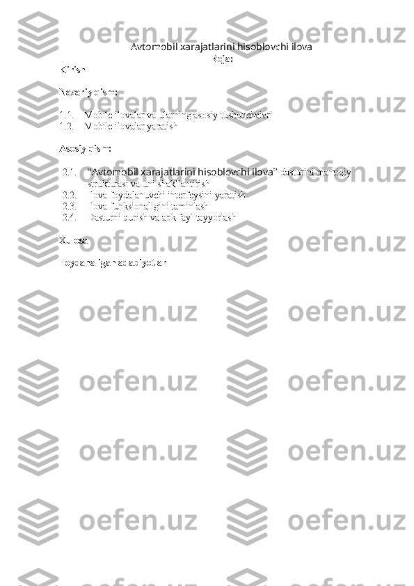 Avtomobil xarajatlarini hisoblovchi ilova  
Reja:
Kirish
Nazariy qism:
1.1. Mobile ilovalar va ularning asosiy tushunchalari
1.2. Mobile ilovalar yaratish
Asosiy qism:
2.1. “ Avtomobil xarajatlarini hisoblovchi ilova ” dasturini mantiqiy 
strukturasi va uni shakllantirish
2.2. Ilova foydalanuvchi interfeysini yaratish
2.3. Ilova funksionaligini taminlash 
2.4. Dasturni qurish va apk fayl tayyorlash
Xulosa
Foydanaligan adabiyotlar 