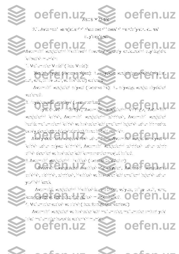 ASOSIY QISM
2.1. Avtomobil xarajatlarini hisoblovchi ilovasini mantiqiy strukturasi
quyidagicha.
Avtomobil   xarajatlarini   hisoblovchi   ilovaning   mantiqiy   strukturasini   quyidagicha
ko'rsatish mumkin:
1. Ma'lumotlar Modeli (Data Model):
      -   Xarajat   obyekti   (Expense   object):   Bu   obyektga   xarajatning   tarkibi   (miqdori,
turi, sana, to'lov usuli, va boshqalar) saqlanadi.
      -   Avtomobil   xarajatlari   ro'yxati   (Expense   list):   Bu   ro'yxatga   xarajat   obyektlari
saqlanadi.
2. Foydalanuvchi Interfeysi (User Interface):
      -   Foydalanuvchi   interfeysi,   Avtomobil   xarajatlarini   kiritingiz,   Avtomobil
xarajatlarini   ko'rish,   Avtomobil   xarajatlarini   tahrirlash,   Avtomobil   xarajatlari
haqida ma'lumotlarni ko'rish va boshqalar kabi amallarni bajarish uchun bir nechta
asosiy ekranlardan (aktivitelerdan) iborat bo'lishi mumkin.
   - Asosiy ekranlarda xarajat kiritish uchun forma, Avtomobil xarajatlari ro'yxatini
ko'rish   uchun   ro'yxat   ko'rinishi,   Avtomobil   xarajatlarini   tahrirlash   uchun   tahrir
qilish ekranlari va boshqalar kabi komponentlar mavjud bo'ladi.
3. Avtomobil xarajatlarini Hisoblash (Expense Calculation):
      -   Avtomobil   xarajatlarini   hisoblash   funktsiyalari,   Avtomobil   xarajatlarini
qo'shish, o'chirish, tahrirlash, hisoblash va boshqalar kabi amallarni bajarish uchun
yozilishi kerak.
      -   Avtomobil   xarajatlarini   hisoblashda   miqdorlar,   valyuta,   to'lov   usuli,   sana,
kategoriyalar va boshqalar bilan ishlash mumkin bo'ladi.
4. Ma'lumotlar saqlash va o'qish (Data Storage and Retrieval):
    - Avtomobil xarajatlari va boshqalar kabi ma'lumotlar, ma'lumotlar ombori yoki
lokal ma'lumotlar bazasida saqlanishi mumkin. 