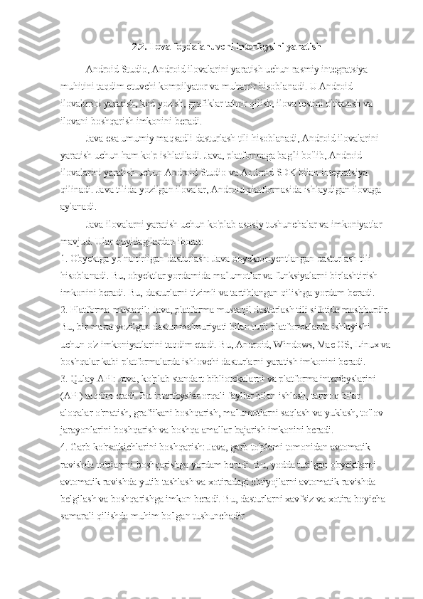 2.2. Ilova foydalanuvchi interfeysini yaratish
Android Studio, Android ilovalarini yaratish uchun rasmiy integratsiya 
muhitini taqdim etuvchi kompilyator va muharrir hisoblanadi. U Android 
ilovalarini yaratish, kod yozish, grafiklar tahrir qilish, ilova testini o'tkazish va 
ilovani boshqarish imkonini beradi.
Java esa umumiy maqsadli dasturlash tili hisoblanadi, Android ilovalarini 
yaratish uchun ham ko'p ishlatiladi. Java, platformaga bag'li bo'lib, Android 
ilovalarini yaratish uchun Android Studio va Android SDK bilan integratsiya 
qilinadi. Java tilida yozilgan ilovalar, Android platformasida ishlaydigan ilovaga 
aylanadi.
Java ilovalarni yaratish uchun ko'plab asosiy tushunchalar va imkoniyatlar 
mavjud. Ular quyidagilardan iborat:
1. Obyektga yo'naltirilgan dasturlash: Java obyektoriyentlangan dasturlash tili 
hisoblanadi. Bu, obyektlar yordamida ma'lumotlar va funksiyalarni birlashtirish 
imkonini beradi. Bu, dasturlarni tizimli va tartiblangan qilishga yordam beradi.
2. Platforma-mustaqil: Java, platforma-mustaqil dasturlash tili sifatida mashhurdir. 
Bu, bir marta yozilgan dastur ma'muriyati bilan turli platformalarda ishlayishi 
uchun o'z imkoniyatlarini taqdim etadi. Bu, Android, Windows, Mac OS, Linux va
boshqalar kabi platformalarda ishlovchi dasturlarni yaratish imkonini beradi.
3. Qulay API: Java, ko'plab standart bibliotekalarni va platforma interfeyslarini 
(API) taqdim etadi. Bu interfeyslar orqali fayllar bilan ishlash, tarmoq bilan 
aloqalar o'rnatish, grafiikani boshqarish, ma'lumotlarni saqlash va yuklash, to'lov 
jarayonlarini boshqarish va boshqa amallar bajarish imkonini beradi.
4. Garb ko'rsatkichlarini boshqarish: Java, garb to'plami tomonidan avtomatik 
ravishda to'plamni boshqarishga yordam beradi. Bu, yodda tutilgan obyektlarni 
avtomatik ravishda yutib tashlash va xotiradagi ehtiyojlarni avtomatik ravishda 
belgilash va boshqarishga imkon beradi. Bu, dasturlarni xavfsiz va xotira boyicha 
samarali qilishda muhim bo'lgan tushunchadir. 