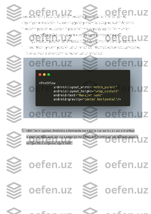 Java va Android Studio, Android ilovalarini yaratishda ko'p ishlatilgan va 
o'rganilgan vositalardir. Bu texnologiyalar yordamida qulay va kuchli Android 
ilovalarini yaratish va ulardan foydalanish imkoniyatiga ega bo'lish mumkin.  
Dasturni yaratish uchun kerak bo’ladigan komponentalar
Quiz dasturi yaratish uchun kerak bo'ladigan komponentlar quyidagilardir:
1.  Text: Matn oynasini yaratish uchun ishlatiladi. Matnlar, sarlavhlar, tugmalar va
boshqa matn elementlarini ko'rsatish uchun ishlatiladi.
2. <EditText> tugmasi, Android platformasida matn kiritish uchun ishlatiluvchi interfeys 
elementini ifodalaydi. Ushbu elementga matn kiritilishi mumkin bo'ladi va foydalanuvchi 
kiritgan matn o'zgaruvchiga olinadi. . 