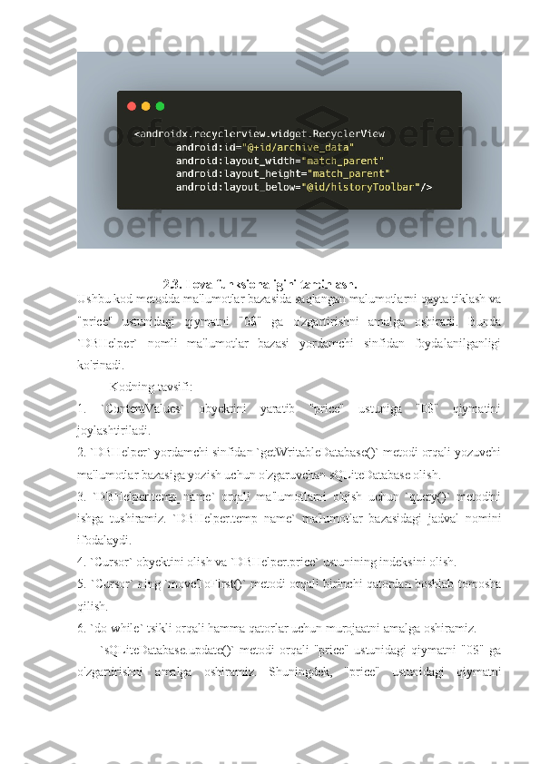                             2.3. Ilova funksionaligini taminlash.
Ushbu kod metodda ma'lumotlar bazasida saqlangan malumotlarni qayta tiklash va
"price"   ustunidagi   qiymatni   "0$"   ga   o'zgartirishni   amalga   oshiradi.   Bunda
`DBHelper`   nomli   ma'lumotlar   bazasi   yordamchi   sinfidan   foydalanilganligi
ko'rinadi.
Kodning tavsifi:
1.   `ContentValues`   obyektini   yaratib   "price"   ustuniga   "0$"   qiymatini
joylashtiriladi.
2. `DBHelper` yordamchi sinfidan `getWritableDatabase()` metodi orqali yozuvchi
ma'lumotlar bazasiga yozish uchun o'zgaruvchan sQLiteDatabase olish.
3.   `DBHelper.temp_name`   orqali   ma'lumotlarni   o'qish   uchun   `query()`   metodini
ishga   tushiramiz.   `DBHelper.temp_name`   ma'lumotlar   bazasidagi   jadval   nomini
ifodalaydi.
4. `Cursor` obyektini olish va `DBHelper.price` ustunining indeksini olish.
5. `Cursor` ning `moveToFirst()` metodi orqali birinchi qatordan boshlab tomosha
qilish.
6. `do-while` tsikli orqali hamma qatorlar uchun murojaatni amalga oshiramiz.
      -   `sQLiteDatabase.update()`   metodi   orqali   "price"   ustunidagi   qiymatni   "0$"   ga
o'zgartirishni   amalga   oshiramiz.   Shuningdek,   "price"   ustunidagi   qiymatni 