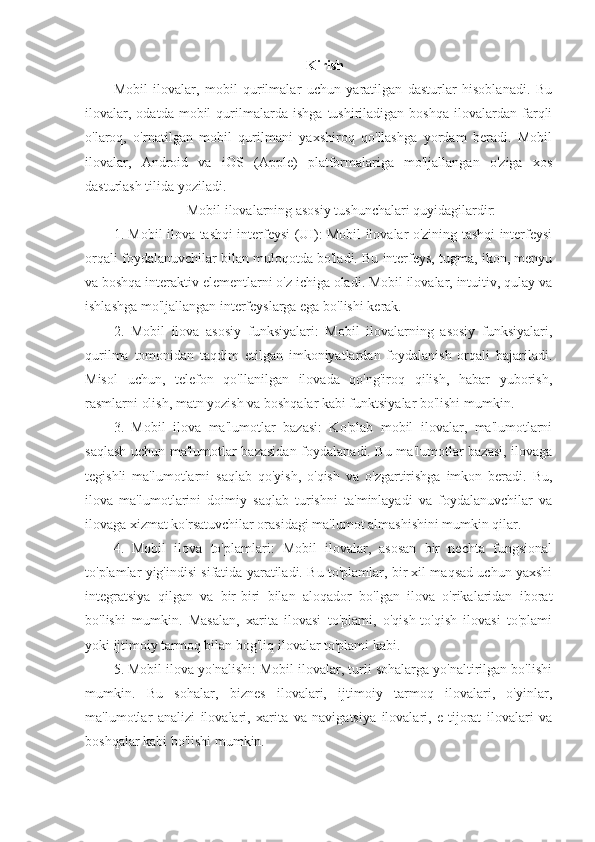                                                        Kirish
Mobil   ilovalar,   mobil   qurilmalar   uchun   yaratilgan   dasturlar   hisoblanadi.   Bu
ilovalar,   odatda   mobil   qurilmalarda   ishga   tushiriladigan  boshqa   ilovalardan   farqli
o'laroq,   o'rnatilgan   mobil   qurilmani   yaxshiroq   qo'llashga   yordam   beradi.   Mobil
ilovalar,   Android   va   iOS   (Apple)   platformalariga   mo'ljallangan   o'ziga   xos
dasturlash tilida yoziladi.
                     Mobil ilovalarning asosiy tushunchalari quyidagilardir:
1. Mobil ilova tashqi interfeysi (UI): Mobil ilovalar o'zining tashqi interfeysi
orqali foydalanuvchilar bilan muloqotda bo'ladi. Bu interfeys, tugma, ikon, menyu
va boshqa interaktiv elementlarni o'z ichiga oladi. Mobil ilovalar, intuitiv, qulay va
ishlashga mo'ljallangan interfeyslarga ega bo'lishi kerak.
2.   Mobil   ilova   asosiy   funksiyalari:   Mobil   ilovalarning   asosiy   funksiyalari,
qurilma   tomonidan   taqdim   etilgan   imkoniyatlardan   foydalanish   orqali   bajariladi.
Misol   uchun,   telefon   qo'llanilgan   ilovada   qo'ng'iroq   qilish,   habar   yuborish,
rasmlarni olish, matn yozish va boshqalar kabi funktsiyalar bo'lishi mumkin.
3.   Mobil   ilova   ma'lumotlar   bazasi:   Ko'plab   mobil   ilovalar,   ma'lumotlarni
saqlash uchun ma'lumotlar bazasidan foydalanadi. Bu ma'lumotlar bazasi, ilovaga
tegishli   ma'lumotlarni   saqlab   qo'yish,   o'qish   va   o'zgartirishga   imkon   beradi.   Bu,
ilova   ma'lumotlarini   doimiy   saqlab   turishni   ta'minlayadi   va   foydalanuvchilar   va
ilovaga xizmat ko'rsatuvchilar orasidagi ma'lumot almashishini mumkin qilar.
4.   Mobil   ilova   to'plamlari:   Mobil   ilovalar,   asosan   bir   nechta   fungsional
to'plamlar yig'indisi sifatida yaratiladi. Bu to'plamlar, bir xil maqsad uchun yaxshi
integratsiya   qilgan   va   bir-biri   bilan   aloqador   bo'lgan   ilova   o'rikalaridan   iborat
bo'lishi   mumkin.   Masalan,   xarita   ilovasi   to'plami,   o'qish-to'qish   ilovasi   to'plami
yoki ijtimoiy tarmoq bilan bog'liq ilovalar to'plami kabi.
5. Mobil ilova yo'nalishi: Mobil ilovalar, turli sohalarga yo'naltirilgan bo'lishi
mumkin.   Bu   sohalar,   biznes   ilovalari,   ijtimoiy   tarmoq   ilovalari,   o'yinlar,
ma'lumotlar   analizi   ilovalari,   xarita   va   navigatsiya   ilovalari,   e-tijorat   ilovalari   va
boshqalar kabi bo'lishi mumkin.
  