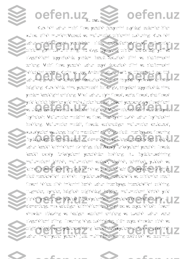                                                               Xulosa.
Kurs   ishi   uchun   mobil   ilova   yaratish   jarayonini   quyidagi   qadamlar   bilan
xulosa   qilish   mumkin:Maqsad   va   ma'lumotlar   to'plamini   tushuning:   Kurs   ishi
uchun   mobil   ilovani   yaratishdan   oldin,   maqsadlaringizni   va   ma'lumotlar
to'plamingizni   tushunib   oling.   Bu   sizga   loyihaning   to'plam   archasidagi   yo'l   va
o'zgarishlarni   tayyorlashda   yordam   beradi.Dasturlash   tilini   va   platformasini
tanlang:   Mobil   ilova   yaratish   uchun   qaysi   dasturlash   tilini   va   platformasini
ishlatishni   tanlang.   Kotlin  va   Java   Android  uchun,   Swift   va  Objective-C   esa   iOS
uchun   eng   ko'p   ishlatiladigan   dasturlash   tillaridir.Proyektni   yo'lovchilar   bilan
belgilang:   Kurs   ishida  nima  yaratmoqchi  bo'lsangiz,  proyektni   tayyorlashda  nima
yordam kerakligini aniqlang. Misol uchun, o'yin ilovasi, xarita ilovasi, chat ilovasi
yoki ko'plab bilimlar yoki mahsulotlar haqidagi ilovani yaratsangiz, yo'lovchilarni
va ularga qanday xizmat ko'rsatishni belgilang.Ma'lumotlar modelini va interfeysni
loyihalash:   Ma'lumotlar   modelini   va   ilova   interfeysini   tuzish   uchun   loyihalashni
boshlang.   Ma'lumotlar   modeli,   ilovada   saqlanadigan   ma'lumotlar   strukturasi,
xususiyatlari va ularga bog'liq metodlarni o'z ichiga oladi. Interfeys esa ilovaning
foydalanuvchiga   ko'rsatadigan   UI   elementlarini   va   ularga   interaktivlikni   qo'shish
uchun kerakli ko'rinishlarni o'z ichiga oladi.Asosiy funksiyalarni yaratish: Ilovada
kerakli   asosiy   funksiyalarni   yaratishdan   boshlang.   Bu   foydalanuvchining
ma'lumotlarni   kiritish,   ma'lumotlarni   saqlash,   ulashish,   tahrirlash,   yuklash   va
ko'rish, biznes-logicni  amalga oshirish va boshqalar  kabi funktsiyalarni  o'z ichiga
oladiInteraktivlikni   qo'shish:   Foydalanuvchiga   interaktivlik   va   to'plamlar   orqali
ilovani   ishlata   olish   imkonini   berish   uchun   interfeysga   interaktivlikni   qo'shing.
Tugmalar,   oynalar,   belgilash   to'g'risidagi   belgilar,   ma'lumotlarni   kiritish   yoki
o'qish oynalari, rasm  yuklash funktsiyalari  kabi  interaktivlikni  o'rnatish uchun UI
elementlarga   mos   keladigan   ko'rinishlarni   qo'shing.Test   va   qayta   ishlash:   Ilovani
sinovdan   o'tkazing   va   istalgan   xatolarni   aniqlang   va   tuzatish   uchun   zarur
o'zgarishlarni   qiling.   Ilovaning   ishga   tushirishdan   oldin   qayta   sinovdan   o'tish   va
to'g'ri   ishlashi   va   foydalanuvchining   kerakli   funksiyalarni   qo'llashini   tekshirish
uchun   imkoniyatlar   yaratish   juda   muhimdir.Ilovaning   tasdiqlash   va   taqdimot: 