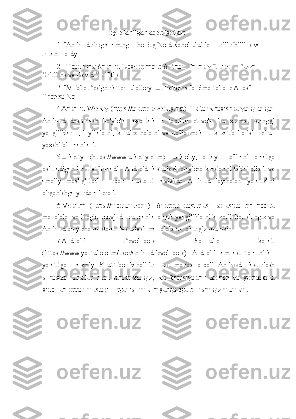                                     Foydalanilgan adabiyotlar: 
1. "Android Programming: The Big Nerd Ranch Guide" - Bill Phillips va 
Brian Hardy
2. "Head First Android Development: A Brain-Friendly Guide" - Dawn 
Griffiths va David Griffiths
3. "Mobile Design Pattern Gallery: UI Patterns for Smartphone Apps" - 
Theresa Neil
4.Android Weekly (https://androidweekly.net): Haftalik ravishda yangilangan
Android   dasturlash   bo'yicha   maqolalarni   taqdim   etuvchi   bu   xizmat,   so'nggi
yangiliklarni,   loyihalarni,   kutubxonalarni   va   qo'llanmalarni   kuzatib   borish   uchun
yaxshi bir manbadir.
5.Udacity   (https://www.udacity.com):   Udacity,   onlayn   ta'limni   amalga
oshiradigan bir platformadir. Android dasturlash bo'yicha kurslarini taklif qiladi va
amaliy   mashg'ulotlar   orqali   mustaqil   ravishda   Android   loyihalari   yaratishni
o'rganishga yordam beradi.
6.Medium   (https://medium.com):   Android   dasturlash   sohasida   bir   nechta
maqolalar va bloglar mavjud. Bu manba orqali yangiliklarni kuzatib borishingiz va
Android bo'yicha mustaqil dasturlash maqolalarini o'qingiz mumkin.
7.Android   Developers   YouTube   kanali
(https://www.youtube.com/user/androiddevelopers):   Android   jamoasi   tomonidan
yaratilgan   rasmiy   YouTube   kanalidir.   Bu   manba   orqali   Android   dasturlash
sohasida   narsalar   bilan   tanishishingiz,   konferensiyalarni   ko'rish   va   yo'riqnoma
videolari orqali mustaqil o'rganish imkoniyatiga ega bo'lishingiz mumkin.
        