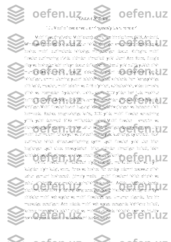 I. NAZARIY QISM
1.1. Mobile ilovalar va ularning asosiy tushunchalari
Mobil ilova (inglizcha: Mobile app) — ma lum bir platforma (iOS, Android,ʼ
Windows Phone va  boshqalar)  uchun ishlab chiqilgan smartfonlar, planshetlar  va
boshqa   mobil   qurilmalarda   ishlashga   mo ljallangan   dastur.   Ko pgina   mobil	
ʻ ʻ
ilovalar   qurilmaning   o zida   oldindan   o rnatiladi   yoki   ularni   App   Store,   Google	
ʻ ʻ
Play va boshqalar kabi onlayn dastur do konlaridan bepul yoki pullik yuklab olish	
ʻ
mumkin.Dastlab,   mobil   ilovalar   elektron   pochtani   tezda   tekshirish   uchun
ishlatilgan,   ammo   ularning   yuqori   talablari   boshqa   sohalarda   ham   kengayishiga
olib keldi, masalan, mobil telefon va GPS o yinlari, suhbatlashish, video tomosha	
ʻ
qilish   va   Internetdan   foydalanish.   Ushbu   atama   2007-yildan   beri   juda   mashhur
bo lib, 2010-yilda Amerika Dialektik Jamiyati tomonidan „Yil so zlari“ ro yxatiga	
ʻ ʻ ʻ
kiritilgan.Mobil  ilovalar  bozori bugungi kunda juda rivojlangan va barqaror o sib	
ʻ
bormoqda.   Statista   prognozlariga   ko ra,   2020-yilda   mobil   ilovalar   sanoatining	
ʻ
yillik   yalpi   daromadi   $189   milliarddan   oshadi.Mobil   ilovalar   -   smartfon   va
planshetlar   kabi   mobil   qurilmalar   uchun   ishlab   chiqilgan   dasturiy   ta'minot.   Ular
mobil qurilmalarni funktsiyali va qiziqarli miniatyura kuchlariga aylantiradi. Ba'zi
qurilmalar   ishlab   chiqaruvchilarining   ayrim   uyali   ilovalari   yoki   ular   bilan
bog'langan   uyali   aloqa   provayderlari     bilan   oldindan   o'rnatilgan   bo'ladi,   lekin
ko'plab ilovalar qurilmaga xos ilova orqali mavjud do'konlar.
Ushbu   ilovalarning   maqsadlari   o'yin-kulgidan,   mahsuldorlikdan   va   o'yin-
kulgidan   o'yin-kulgi,   sport,   fitnes   va   boshqa   har   qanday   odamni   tasavvur   qilish
uchun   gamutni   boshqaradi.   Ijtimoiy   media   -   mobil   ilovalarni   ishlab   chiqish   va
qabul   qilishning   eng   mashhur   yo'nalishlaridan   biri.   Aslida,   Facebook   barcha
platformalarda 2017-yilda eng keng tarqalgan dastur  hisoblanadi.Ko'pgina onlayn
ob'ektlar   mobil   veb-saytlar   va   mobil   ilovalarga   ega.   Umuman   olganda,   farq   bir
maqsadga   qaratilgan:   App   odatda   mobil   veb-saytga   qaraganda   kichikroq   bo'ladi,
ko'proq   interaktivlik   taklif   qiladi   va   mobil   qurilmada   ishlatish   oson   va   intuitiv
ravishda yanada aniqroq ma'lumotlarni taqdim etadi. 