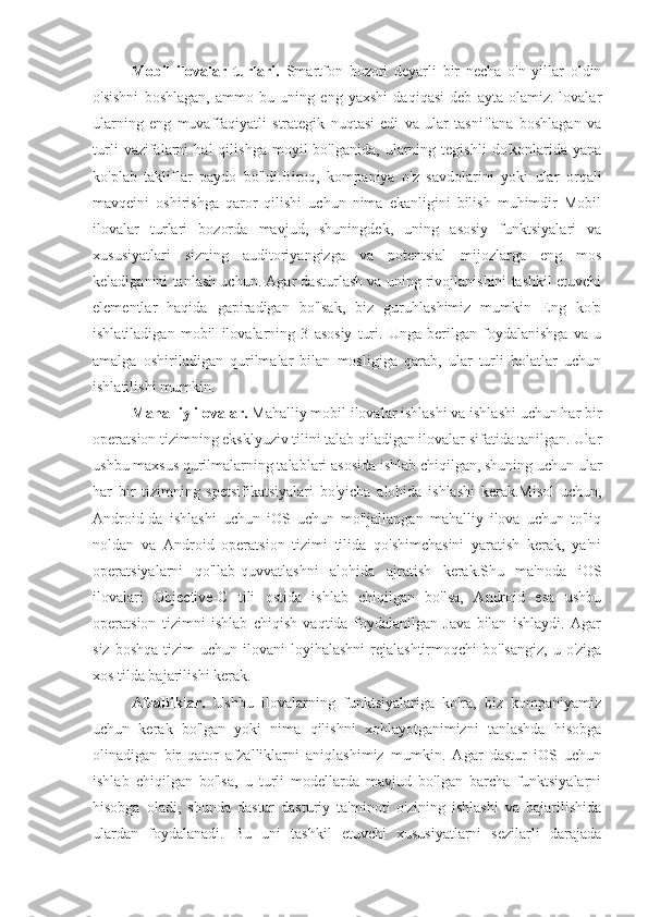 Mobil   ilovalar   turlari.   Smartfon   bozori   deyarli   bir   necha   o'n   yillar   oldin
o'sishni   boshlagan,   ammo   bu   uning   eng   yaxshi   daqiqasi   deb   ayta   olamiz.Ilovalar
ularning   eng   muvaffaqiyatli   strategik   nuqtasi   edi   va   ular   tasniflana   boshlagan   va
turli   vazifalarni   hal   qilishga   moyil   bo'lganida,   ularning  tegishli   do'konlarida   yana
ko'plab   takliflar   paydo   bo'ldi.Biroq,   kompaniya   o'z   savdolarini   yoki   ular   orqali
mavqeini   oshirishga   qaror   qilishi   uchun   nima   ekanligini   bilish   muhimdir   Mobil
ilovalar   turlari   bozorda   mavjud,   shuningdek,   uning   asosiy   funktsiyalari   va
xususiyatlari   sizning   auditoriyangizga   va   potentsial   mijozlarga   eng   mos
keladiganini tanlash uchun. Agar dasturlash va uning rivojlanishini tashkil etuvchi
elementlar   haqida   gapiradigan   bo'lsak,   biz   guruhlashimiz   mumkin   Eng   ko'p
ishlatiladigan   mobil   ilovalarning   3   asosiy   turi.   Unga   berilgan   foydalanishga   va   u
amalga   oshiriladigan   qurilmalar   bilan   mosligiga   qarab,   ular   turli   holatlar   uchun
ishlatilishi mumkin.
  Mahalliy ilovalar.  Mahalliy mobil ilovalar ishlashi va ishlashi uchun har bir
operatsion tizimning eksklyuziv tilini talab qiladigan ilovalar sifatida tanilgan. Ular
ushbu maxsus qurilmalarning talablari asosida ishlab chiqilgan, shuning uchun ular
har   bir   tizimning   spetsifikatsiyalari   bo'yicha   alohida   ishlashi   kerak.Misol   uchun,
Android-da   ishlashi   uchun   iOS   uchun   mo'ljallangan   mahalliy   ilova   uchun   to'liq
noldan   va   Android   operatsion   tizimi   tilida   qo'shimchasini   yaratish   kerak,   ya'ni
operatsiyalarni   qo'llab-quvvatlashni   alohida   ajratish   kerak.Shu   ma'noda   iOS
ilovalari   Objective-C   tili   ostida   ishlab   chiqilgan   bo'lsa,   Android   esa   ushbu
operatsion   tizimni   ishlab   chiqish   vaqtida   foydalanilgan   Java   bilan   ishlaydi.   Agar
siz  boshqa  tizim  uchun  ilovani  loyihalashni  rejalashtirmoqchi   bo'lsangiz,  u  o'ziga
xos tilda bajarilishi kerak.
Afzalliklar.   Ushbu   ilovalarning   funktsiyalariga   ko'ra,   biz   kompaniyamiz
uchun   kerak   bo'lgan   yoki   nima   qilishni   xohlayotganimizni   tanlashda   hisobga
olinadigan   bir   qator   afzalliklarni   aniqlashimiz   mumkin.   Agar   dastur   iOS   uchun
ishlab   chiqilgan   bo'lsa,   u   turli   modellarda   mavjud   bo'lgan   barcha   funktsiyalarni
hisobga   oladi,   shunda   dastur   dasturiy   ta'minoti   o'zining   ishlashi   va   bajarilishida
ulardan   foydalanadi.   Bu   uni   tashkil   etuvchi   xususiyatlarni   sezilarli   darajada 