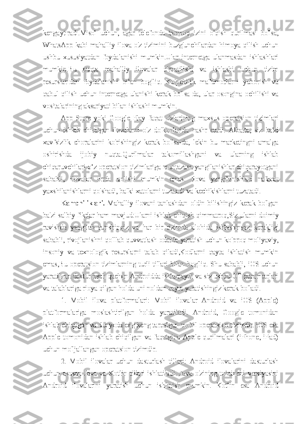 kengaytiradi.Misol   uchun,   agar   telefonda   barmoq   izini   o'qish   qurilmasi   bo'lsa,
WhatsApp  kabi  mahalliy ilova o'z tizimini  buzg'unchilardan himoya qilish uchun
ushbu   xususiyatdan   foydalanishi   mumkin.Ular   internetga   ulanmasdan   ishlashlari
mumkin.Bu   nuqta   mahalliy   ilovalar   o'rnatilishi   va   ishlashi   uchun   tizim
resurslaridan   foydalanishi   bilan   bog'liq.   Ko'pchilik   ma'lumotlarni   yuborish   va
qabul   qilish   uchun   internetga   ulanishi   kerak   bo'lsa-da,   ular   osongina   ochilishi   va
vositalarining aksariyati bilan ishlashi mumkin.
App   Store   yoki   Google   Play   faqat   o'zlarining   maxsus   operatsion   tizimlari
uchun   ishlab   chiqilgan   ilovalarni   o'z   do'konlarida   nashr   etadi.   Albatta,   siz   ba'zi
xavfsizlik   choralarini   ko'rishingiz   kerak   bo'lsa-da,   lekin   bu   marketingni   amalga
oshirishda   ijobiy   nuqta.Qurilmalar   takomillashgani   va   ularning   ishlab
chiqaruvchilari o‘z operatsion tizimlariga muntazam yangilanishlar chiqarayotgani
sababli,   ilovalar   ortda   qolishi   mumkin   emas.   Ilova   yangilanishlari   nafaqat
yaxshilanishlarni qo'shadi, balki xatolarni tuzatadi va kechikishlarni tuzatadi.
Kamchiliklari.   Mahalliy   ilovani   tanlashdan   oldin   bilishingiz   kerak   bo'lgan
ba'zi salbiy fikrlar ham mavjud:Ularni ishlab chiqish qimmatroq,Siz ularni doimiy
ravishda   yangilab   turishingiz   va   har   bir   tizimda   alohida   ishlashingiz   kerakligi
sababli, rivojlanishni qo'llab-quvvatlash odatda yaratish uchun ko'proq moliyaviy,
insoniy   va   texnologik   resurslarni   talab   qiladi,Kodlarni   qayta   ishlatish   mumkin
emas,Bu operatsion tizimlarning turli tillari  bilan bog'liq. Shu sababli, iOS uchun
yaratilgan dastur hech qachon Androidda ishlamaydi va siz ushbu OT parametrlari
va talablariga rioya qilgan holda uni noldan qayta yaratishingiz kerak bo'ladi.
1.   Mobil   ilova   platformalari:   Mobil   ilovalar   Android   va   iOS   (Apple)
platformalariga   moslashtirilgan   holda   yaratiladi.   Android,   Google   tomonidan
ishlab chiqilgan va dunyoda eng keng tarqalgan mobil operatsion tizimdir. iOS esa
Apple   tomonidan   ishlab   chiqilgan   va   faqatgina   Apple   qurilmalari   (iPhone,   iPad)
uchun mo'ljallangan operatsion tizimdir.
2.   Mobil   ilovalar   uchun   dasturlash   tillari:   Android   ilovalarini   dasturlash
uchun   asosan   Java   va   Kotlin   tillari   ishlatiladi.   Java   o'zining   to'rtinchi   versiyasini
Android   ilovalarini   yaratish   uchun   ishlatish   mumkin.   Kotlin   esa   Android 