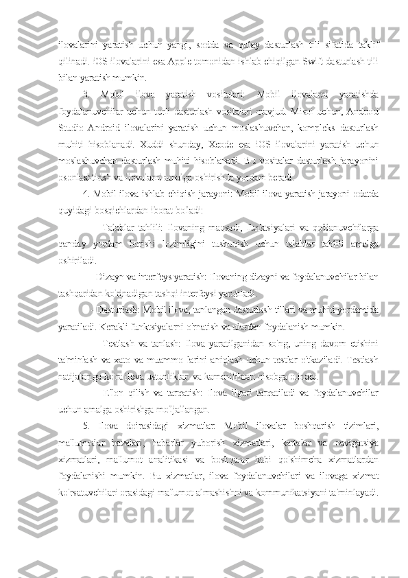 ilovalarini   yaratish   uchun   yangi,   sodda   va   qulay   dasturlash   tili   sifatida   taklif
qilinadi. iOS ilovalarini esa Apple tomonidan ishlab chiqilgan Swift dasturlash tili
bilan yaratish mumkin.
3.   Mobil   ilova   yaratish   vositalari:   Mobil   ilovalarni   yaratishda
foydalanuvchilar   uchun   turli   dasturlash   vositalari   mavjud.   Misol   uchun,   Android
Studio   Android   ilovalarini   yaratish   uchun   moslashuvchan,   kompleks   dasturlash
muhiti   hisoblanadi.   Xuddi   shunday,   Xcode   esa   iOS   ilovalarini   yaratish   uchun
moslashuvchan   dasturlash   muhiti   hisoblanadi.   Bu   vositalar   dasturlash   jarayonini
osonlashtirish va ilovalarni amalga oshirishda yordam beradi.
4. Mobil ilova ishlab chiqish jarayoni: Mobil ilova yaratish jarayoni odatda
quyidagi bosqichlardan iborat bo'ladi:
      -   Talablar   tahlili:   Ilovaning   maqsadi,   funktsiyalari   va   qo'llanuvchilarga
qanday   yordam   berishi   lozimligini   tushunish   uchun   talablar   tahlili   amalga
oshiriladi.
   - Dizayn va interfeys yaratish: Ilovaning dizayni va foydalanuvchilar bilan
tashqaridan ko'rinadigan tashqi interfeysi yaratiladi.
   - Dasturlash: Mobil ilova, tanlangan dasturlash tillari va muhiti yordamida
yaratiladi. Kerakli funktsiyalarni o'rnatish va ulardan foydalanish mumkin.
      -   Testlash   va   tanlash:   Ilova   yaratilganidan   so'ng,   uning   davom   etishini
ta'minlash   va   xato   va   muammo   larini   aniqlash   uchun   testlar   o'tkaziladi.   Testlash
natijalariga ko'ra ilova ustunliklari va kamchiliklari hisobga olinadi.
      -   E'lon   qilish   va   tarqatish:   Ilova   ilgari   tarqatiladi   va   foydalanuvchilar
uchun amalga oshirishga mo'ljallangan.
5.   Ilova   doirasidagi   xizmatlar:   Mobil   ilovalar   boshqarish   tizimlari,
ma'lumotlar   bazalari,   habarlar   yuborish   xizmatlari,   kartalar   va   navigatsiya
xizmatlari,   ma'lumot   analitikasi   va   boshqalar   kabi   qo'shimcha   xizmatlardan
foydalanishi   mumkin.   Bu   xizmatlar,   ilova   foydalanuvchilari   va   ilovaga   xizmat
ko'rsatuvchilari orasidagi ma'lumot almashishni va kommunikatsiyani ta'minlayadi. 