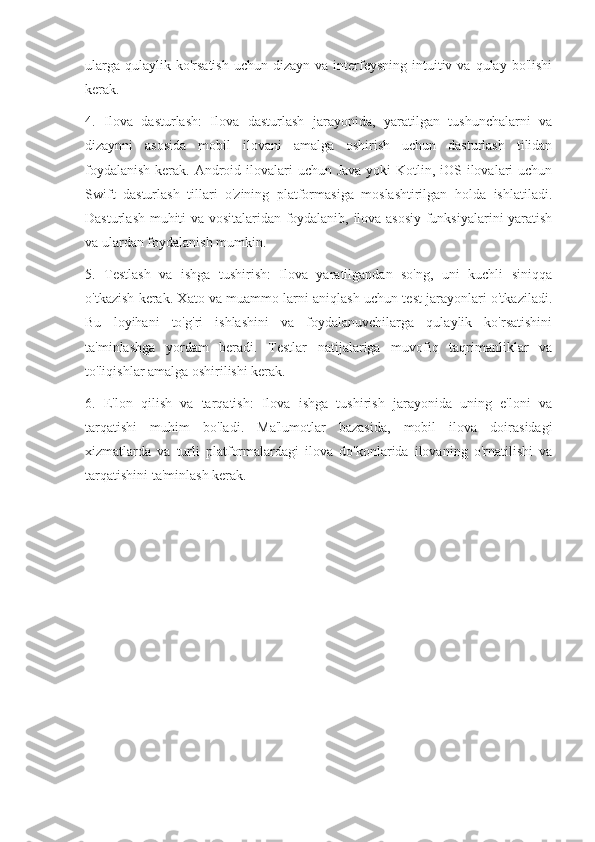 ularga  qulaylik  ko'rsatish   uchun  dizayn  va  interfeysning  intuitiv va  qulay  bo'lishi
kerak.
4.   Ilova   dasturlash:   Ilova   dasturlash   jarayonida,   yaratilgan   tushunchalarni   va
dizaynni   asosida   mobil   ilovani   amalga   oshirish   uchun   dasturlash   tilidan
foydalanish  kerak. Android ilovalari uchun Java yoki  Kotlin, iOS ilovalari uchun
Swift   dasturlash   tillari   o'zining   platformasiga   moslashtirilgan   holda   ishlatiladi.
Dasturlash muhiti va vositalaridan foydalanib, ilova asosiy funksiyalarini yaratish
va ulardan foydalanish mumkin.
5.   Testlash   va   ishga   tushirish:   Ilova   yaratilgandan   so'ng,   uni   kuchli   siniqqa
o'tkazish kerak. Xato va muammo larni aniqlash uchun test jarayonlari o'tkaziladi.
Bu   loyihani   to'g'ri   ishlashini   va   foydalanuvchilarga   qulaylik   ko'rsatishini
ta'minlashga   yordam   beradi.   Testlar   natijalariga   muvofiq   taqrimanliklar   va
to'liqishlar amalga oshirilishi kerak.
6.   E'lon   qilish   va   tarqatish:   Ilova   ishga   tushirish   jarayonida   uning   e'loni   va
tarqatishi   muhim   bo'ladi.   Ma'lumotlar   bazasida,   mobil   ilova   doirasidagi
xizmatlarda   va   turli   platformalardagi   ilova   do'konlarida   ilovaning   o'rnatilishi   va
tarqatishini ta'minlash kerak. 