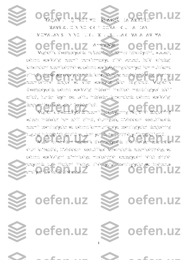 RAQAMLI   IQTISODIYOT  SHAROITIDA  AXBOROT
XAVSIZLIGINING  KRIPTOGRAFIK  JIHATDAN
HIMOYALANISHINING  TURLI  XIL USULLARI  VA  AHAMIYATI
Annotatsiya
Magistrlik   dissertatsiyasida   nafaqat   butun   tarmoq   iqtisodiyotini,   xususan,
axborot   xavfsizligi   raqamli   transformatsiya   qilish   zarurati,   balki   sohadagi
korxonalarni raqamlashtirish va axborot xavfsizligining ahamiyati ham muhokama
qilinadi,   chunki   zamonaviy   sharoitda   korxonalarning   raqobatbardoshligi   ularning
raqamlashtirish   darajasi   va   kiber   xavfsizligi   bilan   belgilanadi.   Magistrlik
dissertatsiyasida   axborot   xavfsizligi   indeksini   hisoblash   metodologiyasi   taklif
etiladi,   bundan   keyin   esa   ushbu   indeksdan   korxonalarda   axborot   xavfsizligi
darajasini hisoblash uchun foydalaniladi.
Magistrlik   dissertatsiyasida   raqamli   iqtisodiyotning   rivojlanish   darajasining
xalqaro   indekslari   ham   tahlil   qilindi,   shuningdek,   O‘zbekiston   Respublikasida
raqamli   texnologiyalar   va   axborot-kommunikatsiya   texnologiyalari   darajasining
bugungi holati ko‘rib chiqildi va ularni yanada rivojlantirish yo‘llari taklif etildi.
Muallif   tomonidan   magistrlik   dissertatsiyasida   olib   borilgan   tadqiqotlar
shuni   ko‘rsatdiki,   O‘zbekiston   Respublikasi   korxonalarida   raqamlashtirishga   va
axborot   xavfsizligini   ta’minlashga   moslashtirish   strategiyasini   ishlab   chiqish
jarayonida   turli   jihatlarni   hisobga   olish,   yangi   texnologiyalar   va   boshqaruv
amaliyotini ishlab chiqish zarur.
1 