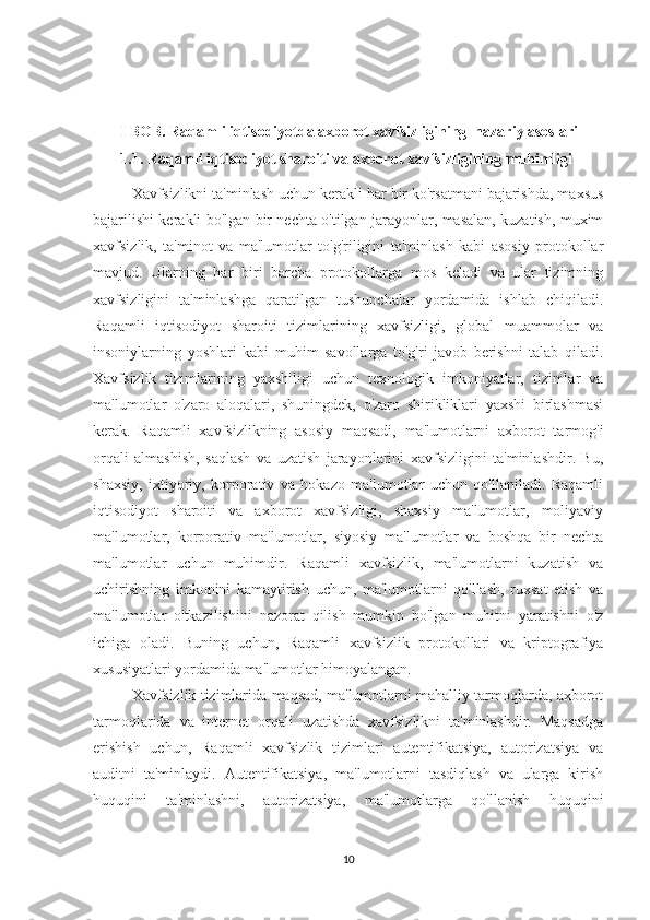        
        I BOB. Raqamli iqtisodiyotda axborot xavfsizligining  nazariy asoslari
   1.1. Raqamli iqtisodiyot sharoiti va axborot xavfsizligining muhimligi
Xavfsizlikni ta'minlash uchun kerakli har bir ko'rsatmani bajarishda, maxsus
bajarilishi kerakli bo'lgan bir nechta o'tilgan jarayonlar, masalan, kuzatish, muxim
xavfsizlik,   ta'minot   va   ma'lumotlar   to'g'riligini   ta'minlash   kabi   asosiy   protokollar
mavjud.   Ularning   har   biri   barcha   protokollarga   mos   keladi   va   ular   tizimning
xavfsizligini   ta'minlashga   qaratilgan   tushunchalar   yordamida   ishlab   chiqiladi.
Raqamli   iqtisodiyot   sharoiti   tizimlarining   xavfsizligi,   global   muammolar   va
insoniylarning   yoshlari   kabi   muhim   savollarga   to'g'ri   javob   berishni   talab   qiladi.
Xavfsizlik   tizimlarining   yaxshiligi   uchun   texnologik   imkoniyatlar,   tizimlar   va
ma'lumotlar   o'zaro   aloqalari,   shuningdek,   o'zaro   shirikliklari   yaxshi   birlashmasi
kerak.   Raqamli   xavfsizlikning   asosiy   maqsadi,   ma'lumotlarni   axborot   tarmog'i
orqali   almashish,   saqlash   va   uzatish   jarayonlarini   xavfsizligini   ta'minlashdir.   Bu,
shaxsiy,   ixtiyoriy,   korporativ   va   hokazo   ma'lumotlar   uchun   qo'llaniladi.   Raqamli
iqtisodiyot   sharoiti   va   axborot   xavfsizligi,   shaxsiy   ma'lumotlar,   moliyaviy
ma'lumotlar,   korporativ   ma'lumotlar,   siyosiy   ma'lumotlar   va   boshqa   bir   nechta
ma'lumotlar   uchun   muhimdir.   Raqamli   xavfsizlik,   ma'lumotlarni   kuzatish   va
uchirishning   imkonini   kamaytirish   uchun,   ma'lumotlarni   qo'llash,   ruxsat   etish   va
ma'lumotlar   o'tkazilishini   nazorat   qilish   mumkin   bo'lgan   muhitni   yaratishni   o'z
ichiga   oladi.   Buning   uchun,   Raqamli   xavfsizlik   protokollari   va   kriptografiya
xususiyatlari yordamida ma'lumotlar himoyalangan.  
Xavfsizlik tizimlarida maqsad, ma'lumotlarni mahalliy tarmoqlarda, axborot
tarmoqlarida   va   internet   orqali   uzatishda   xavfsizlikni   ta'minlashdir.   Maqsadga
erishish   uchun,   Raqamli   xavfsizlik   tizimlari   autentifikatsiya,   autorizatsiya   va
auditni   ta'minlaydi.   Autentifikatsiya,   ma'lumotlarni   tasdiqlash   va   ularga   kirish
huquqini   ta'minlashni,   autorizatsiya,   ma'lumotlarga   qo'llanish   huquqini
10 