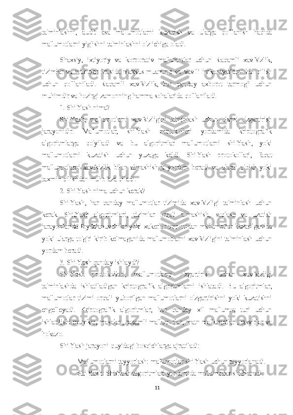 ta'minlashni,   audit   esa   ma'lumotlarni   kuzatish   va   ularga   qo'llanish   haqida
ma'lumotlarni yig'ishni ta'minlashni o'z ichiga oladi. 
Shaxsiy,   ixtiyoriy   va   korporativ   ma'lumotlar   uchun   Raqamli   xavfsizlik,
tizimlar   va   muhitlar   orasida   maxsus   muammo   va   xavfli   imkoniyatlarni   hal   qilish
uchun   qo'llaniladi.   Raqamli   xavfsizlik,   har   qanday   axborot   tarmog'i   uchun
muhimdir va hozirgi zamonning hamma sohalarida qo'llaniladi.
1. Shifrlash nima?
Shifrlash,   ma'lumotlarni   xavfsizligini   ta'minlash   uchun   ularni   o'zgartirish
jarayonidir.   Ma'lumotlar,   shifrlash   protokollari   yordamida   kriptografik
algoritmlarga   qo'yiladi   va   bu   algoritmlar   ma'lumotlarni   shifrlash,   yoki
ma'lumotlarni   kuzatish   uchun   yuzaga   keldi.   Shifrlash   protokollari,   faqat
ma'lumotlarni   xavfsizlik   bilan   almashishga   yordam   beradi   va   ularni   o'qish   yoki
taxmin qilishdan muhofaza qiladi.
2. Shifrlash nima uchun kerak?
Shifrlash,   har   qanday   ma'lumotlar   tizimida   xavfsizligi   ta'minlash   uchun
kerak.   Shifrlash   algoritmlari,   tizimlar   orqali   almashish,   saqlash   va   uzatish
jarayonlarida foydalanuvchilar yoki xakerlar tomonidan ma'lumotlar kuzatilganida
yoki  ularga  to'g'ri  kirib kelmaganida ma'lumotlarni  xavfsizligini  ta'minlash  uchun
yordam beradi.
3. Shifrlash qanday ishlaydi?
Shifrlash   protokollari,   ma'lumotlarni   o'zgartirish   uchun   xavfsizligi
ta'minlashda   ishlatiladigan   kriptografik   algoritmlarni   ishlatadi.   Bu   algoritmlar,
ma'lumotlar   tizimi   orqali   yuborilgan   ma'lumotlarni   o'zgartirishni   yoki   kuzatishni
engelleyadi.   Kriptografik   algoritmlar,   har   qanday   xil   ma'lumot   turi   uchun
ishlatilishi mumkin, masalan, raqamli ma'lumotlar, matn ma'lumotlari, tasvirlar va
hokazo.
Shifrlash jarayoni quyidagi bosqichlarga ajratiladi:
- Ma'lumotlarni tayyorlash: ma'lumotlar shifrlash uchun tayyorlanadi.
- Shifrlash: Shifrlash algoritmlari yordamida ma'lumotlar shifrlanadi.
11 