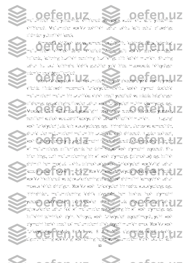 ma'lumotlar   kalit   yordamida   shifrlanadi   va   keyin   xuddi   shu   kalit   yordamida
shifrlanadi.   Ma'lumotlar   xavfsiz   tashilishi   uchun   ushbu   kalit   qabul   qiluvchiga
oldindan yuborilishi kerak.
Simmetrik   shifrlash   tez   va   samarali   usul   bo'lib,   ko'pincha   katta   hajmdagi
ma'lumotlarni   shifrlash   uchun   ishlatiladi.   Biroq,   kalit   xavfsiz   taqsimlanmagan
hollarda,   kalitning   buzilishi   parolning   buzilishiga   olib   kelishi   mumkin.   Shuning
uchun   bu   usul   ko'pincha   kichik   guruhlar   yoki   bitta   muassasada   ishlaydigan
odamlar orasida qo'llaniladi.
Hesh   funktsiyalari   -   bu   ma'lumotlarni   noyob   qisqartma   yoki   xesh   qiymati
sifatida   ifodalovchi   matematik   funktsiyalar.   Ushbu   kesish   qiymati   dastlabki
ma'lumotlarni  ma'lum  bir  uzunlikka siqish  orqali yaratiladi  va odatda belgilangan
o'lchamga ega. Ko'pgina ilovalar uchun xesh funksiyalari muhim ahamiyatga ega.
Masalan,   ular   ma'lumotlar   yaxlitligini   tekshirish,   raqamli   imzolarni   yaratish,
parollarni saqlash va autentifikatsiya qilish uchun ishlatilishi mumkin.   Bugungi
xesh funksiyalari juda ko'p xususiyatlarga ega. Birinchidan, ular tez va samaralidir,
chunki ular ma'lumotlarni  ma'lum  bir uzunlikka siqib chiqaradi. Bundan tashqari,
xesh   funktsiyalari   noyob   xesh   qiymatini   ishlab   chiqaradi,   shuning   uchun   ular   bir
xil   ma'lumotlarga   qo'llanilganda   har   doim   bir   xil   xesh   qiymatini   qaytaradi.   Shu
bilan   birga,   turli   ma'lumotlarning   bir   xil   xesh   qiymatiga   (to'qnashuv)   ega   bo'lish
ehtimoli   ham   mavjud.   Ushbu   to'qnashuvlar   xesh   funktsiyalari   xavfsizligi   uchun
katta   muammo   bo'lishi   mumkin.   Xavfsiz   xesh-funksiyalar   kriptografik   jihatdan
xavfsiz hisoblanadi va tajovuzkorlarning to'qnashuvi ehtimolini kamaytirish uchun
maxsus ishlab chiqilgan. Xavfsiz xesh funktsiyalari bir nechta xususiyatlarga ega.
Birinchidan,   ma'lumotlarning   kichik   o'zgarishi   ham   boshqa   hash   qiymatini
yaratadi.   Ikkinchidan,   to'qnashuvlar   ehtimoli   juda   past,   shuning   uchun
tajovuzkorlar   uchun   ikki   xil   ma'lumotlar   to'plamining   bir   xil   xesh   qiymatiga   ega
bo'lishini   ta'minlash   qiyin.   Nihoyat,   xesh   funksiyalari   qaytarilmaydi,   ya'ni   xesh
qiymatini berish orqali asl ma'lumotlarni olish deyarli mumkin emas. Xavfsiz xesh
funksiyalariga   SHA-1,   SHA-2   va   SHA-3   kabi   algoritmlar   kiradi.   Ushbu
algoritmlarning xavfsizligi xeshlarning hajmi va ma'lumotlarni siqish usullari kabi
13 