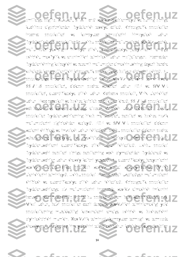 omillarga bog'liq. Xususan,  SHA-1 endi  xavfsiz hisoblanmaydi  va buning o'rniga
kuchliroq   algoritmlardan   foydalanish   tavsiya   etiladi.   Kriptografik   protokollar
internet   protokollari   va   kompyuter   tarmoqlarini   himoyalash   uchun
foydalaniladigan   protokollardir.   Ushbu   protokollar   ma'lumotlarni   xavfsiz   uzatish,
ma'lumotlar   yaxlitligini   himoya   qilish,   autentifikatsiya   jarayonlarini   amalga
oshirish,   maxfiylik   va   anonimlikni   ta'minlash   uchun   mo'ljallangan.   Internetdan
foydalanishning ko'payishi va raqamli ma'lumotlar almashinuvining deyarli barcha
sohalarda keng qo'llanilishi kriptografik protokollarga bo'lgan ehtiyojni oshirdi. Bu
protokollarga   internet   foydalanuvchilari   uchun   xavfsiz   ulanishni   ta minlovchiʼ
SSL/TLS   protokollari,   elektron   pochta   xabarlari   uchun   PGP   va   S/MIME
protokollari,   autentifikatsiya   qilish   uchun   Kerberos   protokoli,   VPN   ulanishlari
uchun IPsec protokoli va boshqa ko plab protokollar kiradi. SSL/TLS protokollari	
ʻ
veb-brauzer   va   server   o'rtasidagi   aloqani   shifrlash   uchun   ishlatiladi.   Ushbu
protokollar   foydalanuvchilarning   hisob   ma'lumotlari,   parollari   va   boshqa   nozik
ma'lumotlarini   o'g'irlashdan   saqlaydi.   PGP   va   S/MIME   protokollari   elektron
xatlarni shifrlash va imzolash uchun ishlatiladi. Ushbu protokollar elektron pochta
xabarlarining   maxfiyligi   va   yaxlitligini   ta'minlaydi.   Kerberos   protokoli
foydalanuvchilarni   autentifikatsiya   qilish   uchun   ishlatiladi.   Ushbu   protokol
foydalanuvchi   parollari   o'rniga   parollarning   xesh   qiymatlaridan   foydalanadi   va
foydalanuvchilar   uchun   shaxsiy   kalitni   yaratadi.   Bu   autentifikatsiya   jarayonlarini
xavfsizroq   qiladi.   IPsec   protokoli   xavfsiz   virtual   xususiy   tarmoq   (VPN)
ulanishlarini ta'minlaydi. Ushbu protokol Internet orqali uzatiladigan ma'lumotlarni
shifrlash   va   autentifikatsiya   qilish   uchun   ishlatiladi.   Kriptografik   protokollar
foydalanuvchilarga   o'z   ma'lumotlarini   internetda   xavfsiz   almashish   imkonini
beruvchi   muhim   vositadir.   Biroq,   bu   protokollar   ham   ba'zi   kamchiliklarga   ega.
Misol   uchun,   ba'zi   protokollar   etarli   darajada   xavfsizlikni   ta'minlamasligi   yoki
protokollarning   murakkabligi   korxonalarni   amalga   oshirish   va   boshqarishni
qiyinlashtirishi   mumkin.   Xavfsizlik   ta'minoti,   kompyuter   tarmog'i   va   tarmoqda
shaxsiy ma'lumotlarning himoyalashini ta'minlash uchun ko'plab o'tkazmalar bilan
14 