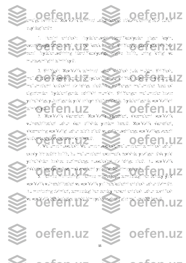 amalga   oshiriladi.   Xavfsizlik   ta'minoti   uchun   kerakli   o'tkazmalarning   ba'zi   turlari
quyidagilardir:
1.   Parolni   aniqlash:   Foydalanuvchi   identifikatsiyadan   o'tgan   keyin,
avtorizatsiya   uchun   parol   aniqlash   kerak   bo'ladi.   Shifrlangan   parol   yoki   shifrsiz
parol   foydalanuvchining   identifikatsiyasiga   bog'liq   bo'lib,   uning   kirligi   va
muntazamligini ta'minlaydi.
2.   Shifrlash:   Xavfsizlik   ta'minoti   uchun   shifrlash   juda   muhim.   Shifrlash,
ma'lumotlarni   o'zgarishlardan   himoyalash   uchun,   shifrlash   algoritmi   yordamida
ma'lumotlarni   kodlashni   o'z   ichiga   oladi.   Bu   shifrlangan   ma'lumotlar   faqat   asl
algoritmdan   foydalanilganda   ochilishi   mumkin.   Shifrlangan   ma'lumotlar   bozor
yo'nalishiga yuborilganda yoki onlayn platformalarda foydalanilganda xavfsizlikni
ta'minlaydi.
3.   Xavfsizlik   skanerlari:   Xavfsizlik   skanerlari,   sistemalarni   xavfsizlik
vulnerabilitetlari   uchun   skan   qilishda   yordam   beradi.   Xavfsizlik   skanerlari,
sistemaning xavfsizligi uchun ta'qib qiladi va qo'llanuvchilarga xavfsizlikga zararli
kodlarni aniqlash uchun imkon beradi.
4. Ma'lumot nusxalash: Ma'lumot nusxalash, ma'lumotlarni ta'minlash uchun
asosiy   bir   tadbir   bo'lib,   bu   ma'lumotlarni   avtomatik   ravishda   yozilgan   disk   yoki
yo'nalishdan   boshqa   qurilmalarga   nusxalashni   o'z   ichiga   oladi.   Bu   xavfsizlik
risklarini kamaytiradi va ma'lumotlarni yo'qotishdan himoyalaydi.
5.   Tarmoq   monitoringi:   Tarmoq   monitoringi,   tarmoqdagi   har   qanday   yoki
xavfsizlik vulnerabilitetlari va xavfsizlik yo'l harakatlarini aniqlash uchun tizimdir.
Bu monitoring tizimlari, tarmoqdagi har qanday narsani aniqlash uchun tasniflash
va xavfsizlik harakatlariga qarshi himoyalash uchun ilg'or ma'lumotlar beradi.
15 