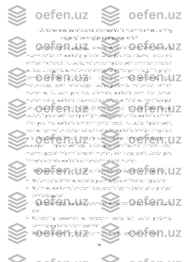 1.2.  Korxona va tashkilotlarda kiber xavfsizlik muammolari va ularning
eng yangi texnologiyalarda yuzaga kelishi
Bir   necha   yillik   davomida,   korxona   va   tashkilotlarda   kiber   xavfsizlik
muammolari dan   biri   xavfsizligi   yo'qotish   uchun   yana   bitta   o'tkazma   -   end-to-end
shifrlash hisoblanadi. Bu usulda, ma'lumotlar foydalanuvchi tomonidan jo'natiladi
va faqat u o'qiganida va ma'lumotlar kiritilganda shifrlangan holda bo'lib, yolg'on
tizimlar   tomonidan   qo'llanilmaydi.   End-to-end   shifrlash   yordamida,   faqat
ma'lumotlarga   qarshi   ishlatiladigan   usullar   yordamida   ma'lumotlar   ochilishi
mumkin   va   bu   usulni   yana   bitta   qo'shimcha   xavfsizlik   tizimi   bilan   jamlash
mumkin.Boshqa   xavfsizlik   o'tkazmalaridan   biri,   muvofiqligi   va   identifikatsiyasi
uchun   ikki   faktorli   autentifikatsiya   (2FA)   hisoblanadi.   Bu   turiy   autentifikatsiya
usullari, foydalanuvchi haqiqiy kimligini tasdiqlash uchun bitta xavfsizlik korinishi
bilan   yana   bitta   xavfsizlik   korinishini   jamlab   beradi.   Bu   usulda   foydalanuvchi,
parol va login ma'lumotlaridan tashqari boshqa bir xavfsizlik tizimidan olingan kod
yoki   identifikatorni   kiritadi.   Bu   turiy   autentifikatsiya   tizimlarining   eng   yomon
xususiyati   -   foydalanuvchilarga   kodlar   yoki   identifikatorlar   jo'natish   orqali
muammo yaratish  imkonini  ko'rsatishi  mumkin, lekin bunga qarshi, ulardan yana
bir necha ko'pincha xavfsizlik ko'nikmalarini ishlatish mumkin.
       Xavfsizlik ta'minoti uchun boshqa o'tkazmalar quyidagilarni o'z ichiga oladi:
 Ma'lumotlar ko'chirish va saqlashda yuqori darajada shifrlashdan foydalanish
 Muhim  va  xavfsiz   ma'lumotlarni  faqat  zarur   bo'lgan  hodisalar  uchun  yoqilgan
tizimlarda saqlash
 Foydalanuvchilarga   xavfsizlik   sozlamalari   va   nazorati   berish   imkonini   taqdim
etish
 Vulnerability   assessment   va   penetration   testing   kabi   usullar   yordamida
tizimning xavfsizlik holatini tekshirish
 Xavfsizlik xatolarini aniqlash uchun monitoring va logsizlikni ta'minlash
16 