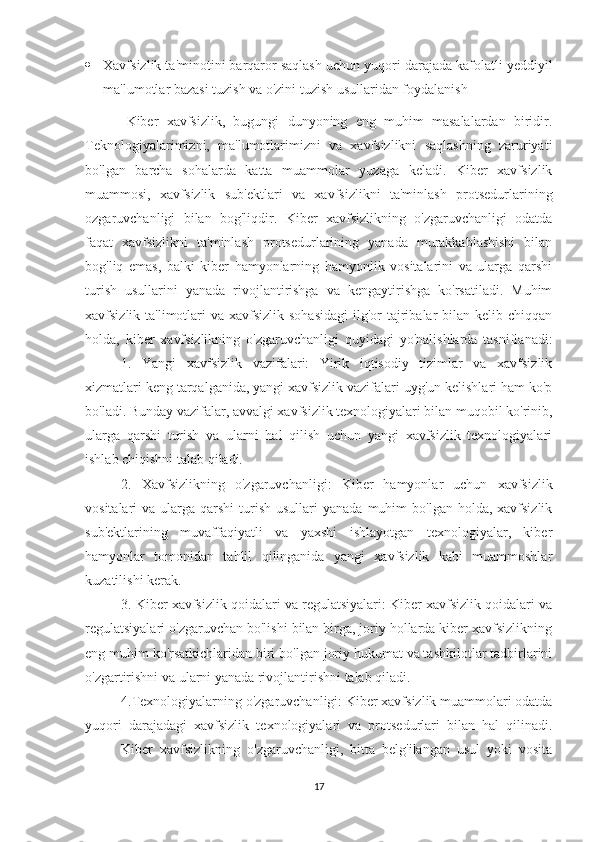  Xavfsizlik ta'minotini barqaror saqlash uchun yuqori darajada kafolatli yeddiyil
ma'lumotlar bazasi tuzish va o'zini tuzish usullaridan foydalanish
          Kiber   xavfsizlik,   bugungi   dunyoning   eng   muhim   masalalardan   biridir.
Teknologiyalarimizni,   ma'lumotlarimizni   va   xavfsizlikni   saqlashning   zaruriyati
bo'lgan   barcha   sohalarda   katta   muammolar   yuzaga   keladi.   Kiber   xavfsizlik
muammosi,   xavfsizlik   sub'ektlari   va   xavfsizlikni   ta'minlash   protsedurlarining
ozgaruvchanligi   bilan   bog'liqdir.   Kiber   xavfsizlikning   o'zgaruvchanligi   odatda
faqat   xavfsizlikni   ta'minlash   protsedurlarining   yanada   murakkablashishi   bilan
bog'liq   emas,   balki   kiber   hamyonlarning   hamyonlik   vositalarini   va   ularga   qarshi
turish   usullarini   yanada   rivojlantirishga   va   kengaytirishga   ko'rsatiladi.   Muhim
xavfsizlik ta'limotlari  va xavfsizlik  sohasidagi  ilg'or  tajribalar  bilan kelib chiqqan
holda,   kiber   xavfsizlikning   o'zgaruvchanligi   quyidagi   yo'nalishlarda   tasniflanadi:
1.   Yangi   xavfsizlik   vazifalari:   Yirik   iqtisodiy   tizimlar   va   xavfsizlik
xizmatlari keng tarqalganida, yangi xavfsizlik vazifalari uyg'un kelishlari ham ko'p
bo'ladi. Bunday vazifalar, avvalgi xavfsizlik texnologiyalari bilan muqobil ko'rinib,
ularga   qarshi   turish   va   ularni   hal   qilish   uchun   yangi   xavfsizlik   texnologiyalari
ishlab chiqishni talab qiladi. 
2.   Xavfsizlikning   o'zgaruvchanligi:   Kiber   hamyonlar   uchun   xavfsizlik
vositalari  va  ularga qarshi  turish  usullari   yanada  muhim  bo'lgan  holda,  xavfsizlik
sub'ektlarining   muvaffaqiyatli   va   yaxshi   ishlayotgan   texnologiyalar,   kiber
hamyonlar   tomonidan   tahlil   qilinganida   yangi   xavfsizlik   kabi   muammoshlar
kuzatilishi kerak.
3. Kiber xavfsizlik qoidalari va regulatsiyalari: Kiber xavfsizlik qoidalari va
regulatsiyalari o'zgaruvchan bo'lishi bilan birga, joriy hollarda kiber xavfsizlikning
eng muhim ko'rsatkichlaridan biri bo'lgan joriy hukumat va tashkilotlar tadbirlarini
o'zgartirishni va ularni yanada rivojlantirishni talab qiladi. 
4.Texnologiyalarning o'zgaruvchanligi: Kiber xavfsizlik muammolari odatda
yuqori   darajadagi   xavfsizlik   texnologiyalari   va   protsedurlari   bilan   hal   qilinadi.
Kiber   xavfsizlikning   o'zgaruvchanligi,   bitta   belg'ilangan   usul   yoki   vosita
17 