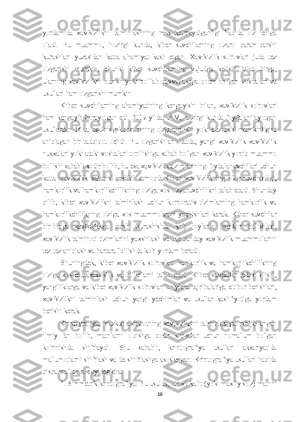 yordamida   xavfsizlikni   ta'minlashning   mos   kelmaydiganligi   haqida   o'z   ichiga
oladi.   Bu   muammo,   hozirgi   kunda,   kiber   suvchilarning   o'zaro   qaram-qarshi
kurashlari   yuzasidan   katta   ahamiyat   kasb   etgan.   Xavfsizlik   so'rovlari   juda   tez
o'zgarishi   mumkin,   chunki   kiber   suvchilarning   vujudga   kelishi   bilan   birga,
ularning   xavfsizlikni   buzish   yoki   qo'llab-quvvatlashga   qodir   bo'lgan   vositalari   va
usullari ham o'zgarishi mumkin.
Kiber   suvchilarning   ahamiyatining   kengayishi   bilan,   xavfsizlik   so'rovlari
ham  kengayib  borayotgan edi.  2019-yilda,  IBM,  hozirgi  kunda  foydalanilayotgan
usullardan   16   ta   usulning   ko'proqining   o'zgartirilishi   yoki   buzilishi   mumkinligini
aniqlagan   bir   tadqiqot   ochdi.   Bu   o'zgarishlar   odatda,   yangi   xavfsizlik   xavfsizlik
nusxalari yoki ataki vositalari topilishiga sabab bo'lgan xavfsizlik yopiq muammo
bo'lishi sababli sodir bo'lib, bu esa xavfsizlik tizimlarining foydalanuvchilari uchun
katta   xavfsizlik   xatarini   tashkil   etmoqda.Kiber   xavfsizlikning   o'zgaruvchanligi,
hamkorlik va hamkorlikchilikning o'ziga xos o'zgaruvchilikni talab etadi. Shunday
qilib,   kiber   xavfsizlikni   ta'minlash   uchun   korporativ   tizimlarning   hamkorlik   va
hamkorlikchilikning   o'ziga   xos   muammolarini   yechishlari   kerak.   Kiber   suvchilar
bir-biriga   xavfsizlikga   qarshi   kurashishda   ko'p   joylarda   hamkor   bo'lishlari,
xavfsizlik ta'minoti tizimlarini yaxshilash va har qanday xavfsizlik muammolarini
tez-tez aniqlash va bartaraf qilishda ko'p yordam beradi.
Shuningdek,   kiber   xavfsizlik   so'rovlari   hamkorlik   va   hamkorlikchilikning
o'ziga   xos   mutaxassislik   va   bilimlarni   talab   etadi.   Kiber   suvchilar   ta'lim   olishi,
yangiliklarga va kiber  xavfsizlik so'rovlari  bo'yicha tajribalariga e'tibor  berishlari,
xavfsizlikni   ta'minlash   uchun   yangi   yechimlar   va   usullar   kashfiyotiga   yordam
berishi kerak.
Kriptografiya,   mazkur   axborotning   xavfsizligini   ta'minlashga   mo'ljallangan
ilmiy   fan   bo'lib,   matnlarni   o'qishga   qodir   kimsalar   uchun   noma'lum   bo'lgan
ko'rinishda   shifrlaydi.   Shu   sababli,   kriptografiya   usullari   aksariyatida
ma'lumotlarni shifrlash va de-shifrlashga asoslangan. Kriptografiya usullari haqida
qisqa ma'lumot quyidagicha:
1. Simmetrik kriptografiya: Bu usulda, bir xil kalit (yoki maxfiy so'z) matnni
18 