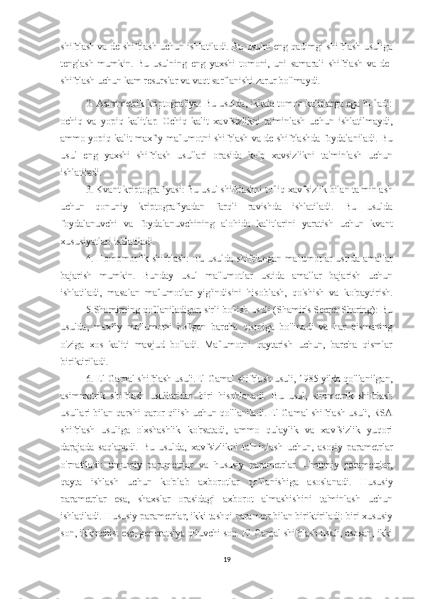 shifrlash va de-shifrlash uchun ishlatiladi. Bu usulni eng qadimgi shifrlash usuliga
tenglash   mumkin.   Bu   usulning   eng   yaxshi   tomoni,   uni   samarali   shifrlash   va   de-
shifrlash uchun kam resurslar va vaqt sarflanishi zarur bo'lmaydi.
2. Asimmetrik kriptografiya: Bu usulda, ikkala tomon kalitlarga ega bo'ladi:
ochiq   va   yopiq   kalitlar.   Ochiq   kalit   xavfsizlikni   ta'minlash   uchun   ishlatilmaydi,
ammo yopiq kalit maxfiy ma'lumotni shifrlash va de-shifrlashda foydalaniladi. Bu
usul   eng   yaxshi   shifrlash   usullari   orasida   ko'p   xavsizlikni   ta'minlash   uchun
ishlatiladi.
3. Kvant kriptografiyasi: Bu usul shifrlashni to'liq xavfsizlik bilan ta'minlash
uchun   qonuniy   kriptografiyadan   farqli   ravishda   ishlatiladi.   Bu   usulda
foydalanuvchi   va   foydalanuvchining   alohida   kalitlarini   yaratish   uchun   kvant
xususiyatlari ishlatiladi. 
4. Homomorfik shifrlash:  Bu usulda shifrlangan ma'lumotlar ustida amallar
bajarish   mumkin.   Bunday   usul   ma'lumotlar   ustida   amallar   bajarish   uchun
ishlatiladi,   masalan   ma'lumotlar   yig'indisini   hisoblash,   qo'shish   va   ko'paytirish.
5.Shamirning qo'llaniladigan sirli bo'lish usuli (Shamir's Secret Sharing): Bu
usulda,   maxfiy   ma'lumotni   bo'lgan   barcha   qismiga   bo'linadi   va   har   qismaning
o'ziga   xos   kaliti   mavjud   bo'ladi.   Ma'lumotni   qaytarish   uchun,   barcha   qismlar
biriktiriladi.
6. El-Gamal shifrlash usuli.El-Gamal shifrlash usuli, 1985 yilda qo'llanilgan,
asimmetrik   shifrlash   usullaridan   biri   hisoblanadi.   Bu   usul,   simmetrik   shifrlash
usullari bilan qarshi qaror qilish uchun qo'llaniladi. El-Gamal shifrlash usuli, RSA
shifrlash   usuliga   o'xshashlik   ko'rsatadi,   ammo   qulaylik   va   xavfsizlik   yuqori
darajada   saqlanadi.   Bu   usulda,   xavfsizlikni   ta'minlash   uchun,   asosiy   parametrlar
o'rnatiladi:   umumiy   parametrlar   va   hususiy   parametrlar.   Umumiy   parametrlar,
qayta   ishlash   uchun   ko'plab   axborotlar   qo'llanishiga   asoslanadi.   Hususiy
parametrlar   esa,   shaxslar   orasidagi   axborot   almashishini   ta'minlash   uchun
ishlatiladi. Hususiy parametrlar, ikki tashqi parametr bilan biriktiriladi: biri xususiy
son, ikkinchisi esa, generatsiya qiluvchi son. El-Gamal shifrlash usuli, asosan, ikki
19 