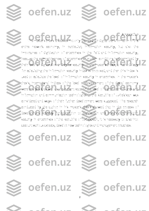                                                                                                                                                                 Annotation
           The master's thesis discusses not only the need for digital transformation of the
entire   network   economy,   in   particular,   information   security,   but   also   the
importance   of   digitization   of   enterprises   in   the   field   and   information   security,
because the competitiveness of enterprises in modern conditions is determined by
their level of digitization and cyber security. In the master's thesis, a methodology
for   calculating   the   information   security   index   is   proposed,   and   then   this   index   is
used   to   calculate   the   level   of   information   security   in   enterprises.   In   the   master's
thesis,   international   indices   of   the   level   of   development   of   the   digital   economy
were analyzed, as well as the current state of the level of digital technologies and
information   and   communication   technologies   in   the   Republic   of   Uzbekistan   was
considered   and   ways   of   their   further   development   were   suggested.   The   research
conducted   by   the   author   in   his   master's   thesis   showed   that   in   the   process   of
developing   a   strategy   for   adaptation   to   digitization   and   ensuring   information
security   in   enterprises   of   the   Republic   of   Uzbekistan,   it   is   necessary   to   take   into
account various aspects, develop new technologies and management practices. 
2 