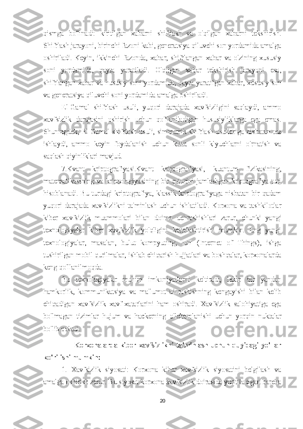 qismga   bo'linadi:   kiritilgan   xabarni   shifrlash   va   o'qilgan   xabarni   tekshirish.
Shifrlash jarayoni, birinchi fazoni kabi, generatsiya qiluvchi son yordamida amalga
oshiriladi.   Keyin,   ikkinchi   fazonda,   xabar,   shifrlangan   xabar   va   o'zining   xususiy
soni   yordamida,   qayta   yaratiladi.   O'qilgan   xabar   tekshirish   jarayoni   esa,
shifrlangan xabar va hususiy soni yordamida, qayta yaratilgan xabar, xususiy son
va generatsiya qiluvchi soni yordamida amalga oshiriladi.
El-Gamal   shifrlash   usuli,   yuqori   darajada   xavfsizligini   saqlaydi,   ammo
xavfsizlik   darajasini   oshirish   uchun   qo'llaniladigan   hususiyliklarga   ega   emas.
Shuningdek,   El-Gamal   shifrlash   usuli,   simmetrik   shifrlash   usullariga   nisbatan   tez
ishlaydi,   ammo   keyin   foydalanish   uchun   katta   sonli   klyuchlarni   o'rnatish   va
saqlash qiyinliklari mavjud. 
7.Kvant   kriptografiyasi.Kvant   kriptografiyasi,   kuantum   fizikasining,
matematikasining   va   kriptologiyasining   bir   qatorini   jamlashgan   kriptografiya   turi
hisoblanadi.   Bu   turdagi   kriptografiya,   klassik   kriptografiyaga   nisbatan   bir   qadam
yuqori   darajada   xavfsizlikni   ta'minlash   uchun   ishlatiladi.   Korxona   va   tashkilotlar
kiber   xavfsizlik   muammolari   bilan   doimo   uchrashishlari   zarur,   chunki   yangi
texnologiyalar   kiber   xavfsizlik   yo'qligini   kattalashtirishi   mumkin.   Eng   yangi
texnologiyalar,   masalan,   bulut   kompyuting,   IoT   (Internet   of   Things),   ishga
tushirilgan mobil qurilmalar, ishlab chiqarish hujjatlari va boshqalar, korxonalarda
keng qo'llanilmoqda.
Bu   texnologiyalar   muhim   imkoniyatlarni   keltiradi,   lekin   bir   yandan
hamkorlik,   kommunikatsiya   va   ma'lumot   almashishning   kengayishi   bilan   kelib
chiqadigan   xavfsizlik   xavf-xatarlarini   ham   oshiradi.   Xavfsizlik   salohiyatiga   ega
bo'lmagan   tizimlar   hujum   va   hackerning   o'lchamlanishi   uchun   yorqin   nuktalar
bo'lib qoladi.
                        Korxonalarda  kiber   xavfsizlikni   ta'minlash   uchun  quyidagi   yo'llar
ko'rilishi mumkin:
1.   Xavfsizlik   siyosati:   Korxona   kiber   xavfsizlik   siyosatini   belgilash   va
amalga oshirish zarur. Bu siyosat korxona xavfsizlik doirasida yuritiladigan barcha
20 