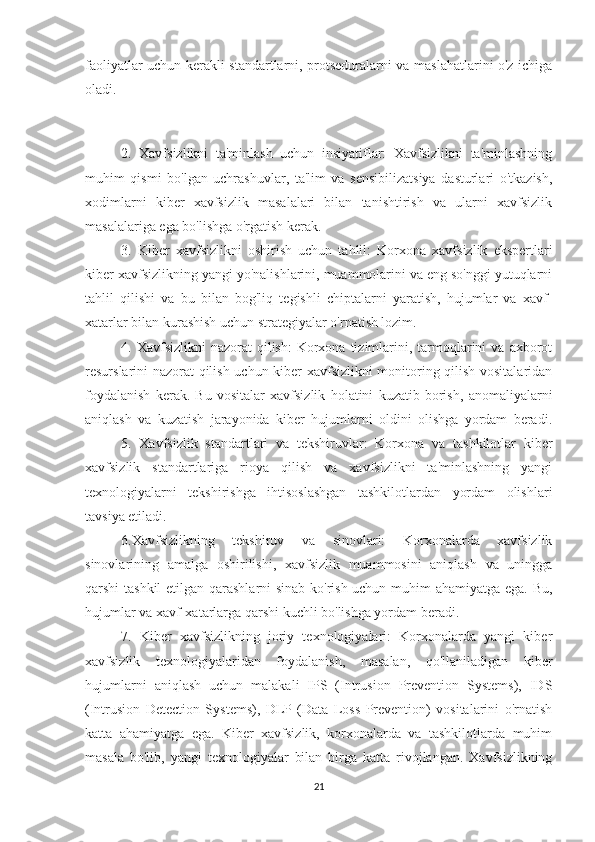 faoliyatlar uchun kerakli standartlarni, protseduralarni va maslahatlarini o'z ichiga
oladi.
2.   Xavfsizlikni   ta'minlash   uchun   insiyatiflar:   Xavfsizlikni   ta'minlashning
muhim   qismi   bo'lgan   uchrashuvlar,   ta'lim   va   sensibilizatsiya   dasturlari   o'tkazish,
xodimlarni   kiber   xavfsizlik   masalalari   bilan   tanishtirish   va   ularni   xavfsizlik
masalalariga ega bo'lishga o'rgatish kerak.
3.   Kiber   xavfsizlikni   oshirish   uchun   tahlil:   Korxona   xavfsizlik   ekspertlari
kiber xavfsizlikning yangi yo'nalishlarini, muammolarini va eng so'nggi yutuqlarni
tahlil   qilishi   va   bu   bilan   bog'liq   tegishli   chiptalarni   yaratish,   hujumlar   va   xavf-
xatarlar bilan kurashish uchun strategiyalar o'rnatish lozim.
4. Xavfsizlikni   nazorat  qilish:  Korxona tizimlarini, tarmoqlarini   va  axborot
resurslarini nazorat qilish uchun kiber xavfsizlikni  monitoring qilish vositalaridan
foydalanish   kerak.   Bu   vositalar   xavfsizlik   holatini   kuzatib   borish,   anomaliyalarni
aniqlash   va   kuzatish   jarayonida   kiber   hujumlarni   oldini   olishga   yordam   beradi.
5.   Xavfsizlik   standartlari   va   tekshiruvlar:   Korxona   va   tashkilotlar   kiber
xavfsizlik   standartlariga   rioya   qilish   va   xavfsizlikni   ta'minlashning   yangi
texnologiyalarni   tekshirishga   ihtisoslashgan   tashkilotlardan   yordam   olishlari
tavsiya etiladi.
6.Xavfsizlikning   tekshiruv   va   sinovlari:   Korxonalarda   xavfsizlik
sinovlarining   amalga   oshirilishi,   xavfsizlik   muammosini   aniqlash   va   uningga
qarshi tashkil  etilgan qarashlarni sinab ko'rish uchun muhim ahamiyatga ega. Bu,
hujumlar va xavf-xatarlarga qarshi kuchli bo'lishga yordam beradi.
7.   Kiber   xavfsizlikning   joriy   texnologiyalari:   Korxonalarda   yangi   kiber
xavfsizlik   texnologiyalaridan   foydalanish,   masalan,   qo'llaniladigan   kiber
hujumlarni   aniqlash   uchun   malakali   IPS   (Intrusion   Prevention   Systems),   IDS
(Intrusion   Detection   Systems),   DLP   (Data   Loss   Prevention)   vositalarini   o'rnatish
katta   ahamiyatga   ega.   Kiber   xavfsizlik,   korxonalarda   va   tashkilotlarda   muhim
masala   bo'lib,   yangi   texnologiyalar   bilan   birga   katta   rivojlangan.   Xavfsizlikning
21 