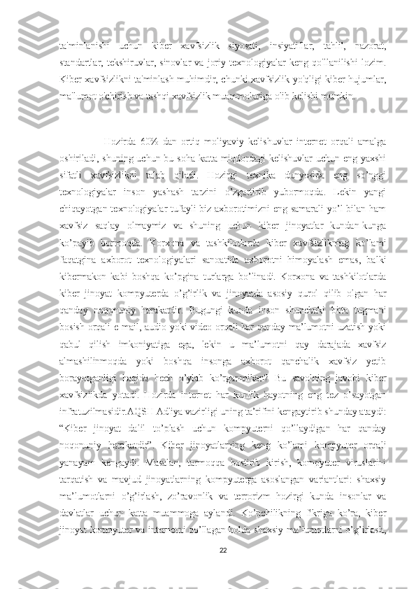 ta'minlanishi   uchun   kiber   xavfsizlik   siyosati,   insiyatiflar,   tahlil,   nazorat,
standartlar,   tekshiruvlar,   sinovlar   va   joriy   texnologiyalar   keng   qo'llanilishi   lozim.
Kiber xavfsizlikni ta'minlash muhimdir, chunki xavfsizlik yo'qligi kiber hujumlar,
ma'lumot o'chirish va tashqi xavfsizlik muammolariga olib kelishi mumkin.
                    Hozirda   60%   dan   ortiq   moliyaviy   kelishuvlar   internet   orqali   amalga
oshiriladi, shuning uchun bu soha katta miqdordagi kelishuvlar uchun eng yaxshi
sifatli   xavfsizlikni   talab   qiladi.   Hozirgi   texnika   dunyosida   eng   so’nggi
texnologiyalar   inson   yashash   tarzini   o’zgartirib   yubormoqda.   Lekin   yangi
chiqayotgan texnologiyalar  tufayli  biz axborotimizni eng samarali  yo’l  bilan ham
xavfsiz   saqlay   olmaymiz   va   shuning   uchun   kiber   jinoyatlar   kundan-kunga
ko’payib   bormoqda.   Korxona   va   tashkilotlarda   kiber   xavfsizlikning   ko’lami
faqatgina   axborot   texnologiyalari   sanoatida   axborotni   himoyalash   emas,   balki
kibermakon   kabi   boshqa   ko’pgina   turlarga   bo’linadi.   Korxona   va   tashkilotlarda
kiber   jinoyat   kompyuterda   o’g’irlik   va   jinoyatda   asosiy   qurol   qilib   olgan   har
qanday   noqonuniy   harakatdir.   Bugungi   kunda   inson   shunchaki   bitta   tugmani
bosish orqali e-mail, audio yoki video orqali har qanday ma’lumotni uzatish yoki
qabul   qilish   imkoniyatiga   ega,   lekin   u   ma’lumotni   qay   darajada   xavfsiz
almashilinmoqda   yoki   boshqa   insonga   axborot   qanchalik   xavfsiz   yetib
borayotganligi   haqida   hech   o’ylab   ko’rganmikan?   Bu   savolning   javobi   kiber
xavfsizlikda   yotadi.   Hozirda   internet   har   kunlik   hayotning   eng   tez   o’sayotgan
infratuzilmasidir.AQSH Adliya vazirligi uning ta’rifini kengaytirib shunday ataydi:
“Kiber   jinoyat   dalil   to’plash   uchun   kompyuterni   qo’llaydigan   har   qanday
noqonuniy   harakatdir”.   Kiber   jinoyatlarning   keng   ko’lami   kompyuter   orqali
yanayam   kengaydi.   Masalan,   tarmoqqa   bostirib   kirish,   kompyuter   viruslarini
tarqatish   va   mavjud   jinoyatlarning   kompyuterga   asoslangan   variantlari:   shaxsiy
ma’lumotlarni   o’g’irlash,   zo’ravonlik   va   terrorizm   hozirgi   kunda   insonlar   va
davlatlar   uchun   katta   muammoga   aylandi.   Ko’pchilikning   fikriga   ko’ra,   kiber
jinoyat kompyuter va internetni qo’llagan holda shaxsiy ma’lumotlarni o’g’irlash,
22 