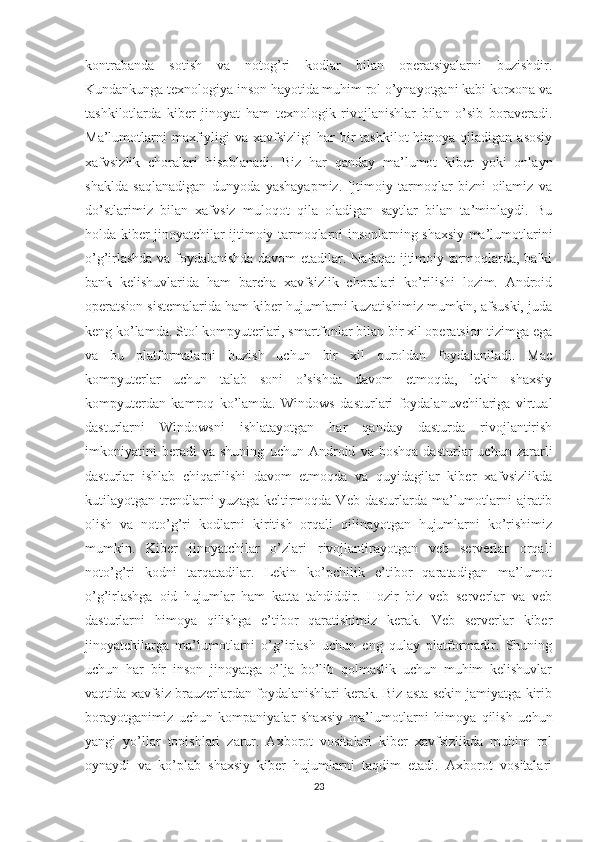 kontrabanda   sotish   va   notog’ri   kodlar   bilan   operatsiyalarni   buzishdir.
Kundankunga texnologiya inson hayotida muhim rol o’ynayotgani kabi korxona va
tashkilotlarda   kiber   jinoyat   ham   texnologik   rivojlanishlar   bilan   o’sib   boraveradi.
Ma’lumotlarni   maxfiyligi   va xavfsizligi   har  bir  tashkilot  himoya  qiladigan  asosiy
xafvsizlik   choralari   hisoblanadi.   Biz   har   qanday   ma’lumot   kiber   yoki   onlayn
shaklda   saqlanadigan   dunyoda   yashayapmiz.   Ijtimoiy   tarmoqlar   bizni   oilamiz   va
do’stlarimiz   bilan   xafvsiz   muloqot   qila   oladigan   saytlar   bilan   ta’minlaydi.   Bu
holda kiber jinoyatchilar ijtimoiy tarmoqlarni insonlarning shaxsiy ma’lumotlarini
o’g’irlashda va foydalanishda davom etadilar. Nafaqat ijtimoiy tarmoqlarda, balki
bank   kelishuvlarida   ham   barcha   xavfsizlik   choralari   ko’rilishi   lozim.   Android
operatsion sistemalarida ham kiber hujumlarni kuzatishimiz mumkin, afsuski, juda
keng ko’lamda. Stol kompyuterlari, smartfonlar bilan bir xil operatsion tizimga ega
va   bu   platformalarni   buzish   uchun   bir   xil   quroldan   foydalaniladi.   Mac
kompyuterlar   uchun   talab   soni   o’sishda   davom   etmoqda,   lekin   shaxsiy
kompyuterdan   kamroq   ko’lamda.   Windows   dasturlari   foydalanuvchilariga   virtual
dasturlarni   Windowsni   ishlatayotgan   har   qanday   dasturda   rivojlantirish
imkoniyatini   beradi   va   shuning   uchun   Android   va   boshqa   dasturlar   uchun   zararli
dasturlar   ishlab   chiqarilishi   davom   etmoqda   va   quyidagilar   kiber   xafvsizlikda
kutilayotgan trendlarni  yuzaga  keltirmoqda  Veb  dasturlarda ma’lumotlarni   ajratib
olish   va   noto’g’ri   kodlarni   kiritish   orqali   qilinayotgan   hujumlarni   ko’rishimiz
mumkin.   Kiber   jinoyatchilar   o’zlari   rivojlantirayotgan   veb   serverlar   orqali
noto’g’ri   kodni   tarqatadilar.   Lekin   ko’pchilik   e’tibor   qaratadigan   ma’lumot
o’g’irlashga   oid   hujumlar   ham   katta   tahdiddir.   Hozir   biz   veb   serverlar   va   veb
dasturlarni   himoya   qilishga   e’tibor   qaratishimiz   kerak.   Veb   serverlar   kiber
jinoyatchilarga   ma’lumotlarni   o’g’irlash   uchun   eng   qulay   platformadir.   Shuning
uchun   har   bir   inson   jinoyatga   o’lja   bo’lib   qolmaslik   uchun   muhim   kelishuvlar
vaqtida xavfsiz brauzerlardan foydalanishlari kerak. Biz asta sekin jamiyatga kirib
borayotganimiz   uchun   kompaniyalar   shaxsiy   ma’lumotlarni   himoya   qilish   uchun
yangi   yo’llar   topishlari   zarur.   Axborot   vositalari   kiber   xavfsizlikda   muhim   rol
oynaydi   va   ko’plab   shaxsiy   kiber   hujumlarni   taqdim   etadi.   Axborot   vositalari
23 