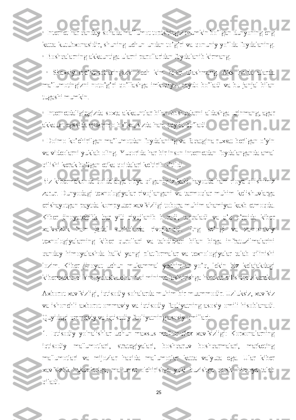 •   Internet har qanday sohada ma’lumot topishingiz mumkin bo’lgan dunyoning eng
katta kutubxonasidir, shuning uchun undan to’g’ri va qonuniy yo’lda foydalaning.
• Boshqalarning akkauntiga ularni parollaridan foydalanib kirmang.
  •   Shaxsiy   ma’lumotlaringizni   hech   kim   bilan   ulashmang.   Aks   holda   ularda
ma’lumotingizni   noto’g’ri   qo’llashga   imkoniyat   paydo   bo’ladi   va   bu   janjal   bilan
tugashi mumkin. 
•   Internetdaligingizda soxta akkauntlar bilan boshqalarni aldashga urinmang, agar
akkaunt egasida muammo bo’lsa, sizda ham paydo bo’ladi. 
•   Doimo ko’chirilgan ma’lumotdan foydalaning va faqatgina ruxsat berilgan o’yin
va videolarni yuklab oling. Yuqorida har bir inson internetdan foydalanganda amal
qilishi kerak bo’lgan etika qoidalari keltirib o’tildi. 
Biz kibermakonda qoidalarga rioya qilganimiz kabi hayotda ham  rioya qilishimiz
zarur.   Dunyodagi   texnologiyalar   rivojlangani   va   tarmoqlar   muhim   kelishuvlarga
erishayotgan paytda kompyuter xavfsizligi tobora muhim ahamiyat kasb etmoqda.
Kiber   jinoyatchilik   har   yili   rivojlanib   boradi,   tarqaladi   va   o’z   o’rnida   kiber
xafvsizlik   ham   jadal   sur’atlarda   rivojlanadi.   Eng   so’ngi   va   zamonaviy
texnologiyalarning   kiber   qurollari   va   tahdidlari   bilan   birga   infratuzilmalarini
qanday   himoyalashda   balki   yangi   platformalar   va   texnologiyalar   talab   qilinishi
lozim.   Kiber   jinoyat   uchun   mukammal   yechimlar   yo’q,   lekin   biz   kelajakdagi
kibermakonni himoyalash uchun uni minimallashtirishga harakat qilishimiz kerak. 
Axborot xavfsizligi, iqtisodiy sohalarda muhim bir muammodir. Uzluksiz, xavfsiz
va  ishonchli  axborot  ommaviy  va  iqtisodiy  faoliyatning  asosiy   omili   hisoblanadi.
Quyidagi ommaviy va iqtisodiy faoliyatning asosiy omillari:
1.   Iqtisodiy   yo'nalishlar   uchun   maxsus   ma'lumotlar   xavfsizligi:   Korxonalarning
iqtisodiy   ma'lumotlari,   strategiyalari,   boshqaruv   boshqarmalari,   marketing
ma'lumotlari   va   mijozlar   haqida   ma'lumotlar   katta   valyuta   ega.   Ular   kiber
xavfsizlik   hujumlariga,   ma'lumot   o'chirishga   yoki   buzishga   qarshi   himoya   talab
qiladi.
25 