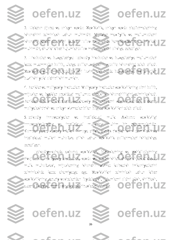 2.   Elektron   tijorat   va   onlayn   savdo:   Xavfsizlik,   onlayn   savdo   platformalarining
ishonchini   ta'minlash   uchun   muhimdir.   Mijozlar   maxfiylik   va   ma'lumotlarni
ishonchli   ko'rib   chiqishni   kutadi.   To'lov   tizimlarida   ham   xavfsizlikni   ta'minlash
muhimdir, chunki kiber hujumlar to'lov ma'lumotlarini olishga qaratilgan.
3.   Hisobotlar   va   buxgalteriya:   Iqtisodiy   hisobotlar   va   buxgalteriya   ma'lumotlari
katta   muammolar   bo'lib,   ularga   qo'llanuvchilarning   to'liq   ishonchini   talab   qiladi.
Xavfsizlik   yuqori   darajada   bo'lishi   lozim,   aks   holda   buxgalteriya   ma'lumotlari
buzilishi yoki o'chirilishi mumkin.
4. Banklar va moliyaviy institutlar: Moliyaviy institutlar xavfsizlikning o'rni bo'lib,
mijozlar   va   banklar   orasidagi   ma'lumot   almashish   ishonchliligini   ta'minlashadi.
Banklar   karta   ma'lumotlarini   va   shaxsiy   ma'lumotlarni   xavfsiz   saqlash,   elektron
moliyalashtirish va onlayn xizmatlar bilan bog'liq xavfsizlikni talab qiladi.
5.Iqtisodiy   innovatsiyalar   va   intellektual   mulk:   Axborot   xavfsizligi
innovatsiyalarning   va   intellektual   mulkning   muhim   bir   muammolaridir.
Kompaniyalar,   xususiy   mulkni   himoya   qilish,   biznes   rivojlanishini   ta'minlash   va
intellektual   mulkni   muhofaza   qilish   uchun   xavfsizlik   qo'llanmalari   ishlatishga
qaratilgan.
Iqtisodiy   sohada   axborot   xavfsizligi,   bizneslarning   va   tashkilotlarning
rivojlanishi,   moliyaviy   institutlar,   savdo   va   savdo   ishlab   chiqarish,   intellektual
mulk   muhofazasi,   mijozlarning   ishonchli   xizmat   ko'rsatish   imkoniyatlarini
ta'minlashda   katta   ahamiyatga   ega.   Xavfsizlikni   ta'minlash   uchun   kiber
xavfsizlikning zaruriy vositalaridan foydalanish, hujumlarni oldini olish, shifrlash,
autentifikatsiya, monitoring va tekshiruvlar muhimdir. 
26 