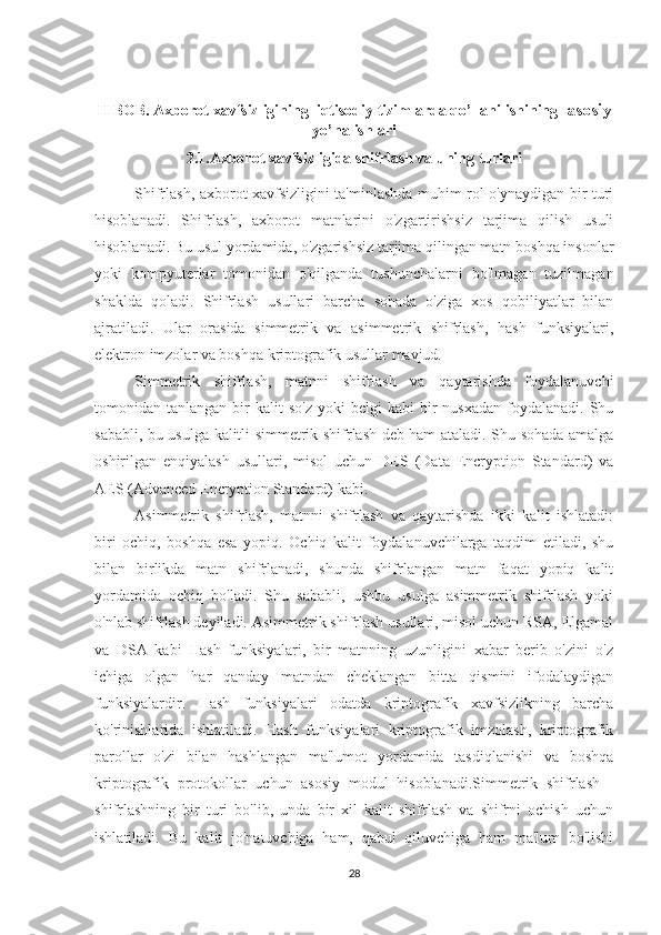 II BOB. Axborot xavfsizligining  iqtisodiy tizimlarda qo’llanilishining   asosiy
yo’nalishlari
2.1.Axborot xavfsizligida shifrlash va uning turlari
Shifrlash, axborot xavfsizligini ta'minlashda muhim rol o'ynaydigan bir turi
hisoblanadi.   Shifrlash,   axborot   matnlarini   o'zgartirishsiz   tarjima   qilish   usuli
hisoblanadi. Bu usul yordamida, o'zgarishsiz tarjima qilingan matn boshqa insonlar
yoki   kompyuterlar   tomonidan   o'qilganda   tushunchalarni   bo'lmagan   tuzilmagan
shaklda   qoladi.   Shifrlash   usullari   barcha   sohada   o'ziga   xos   qobiliyatlar   bilan
ajratiladi.   Ular   orasida   simmetrik   va   asimmetrik   shifrlash,   hash   funksiyalari,
elektron imzolar va boshqa kriptografik usullar mavjud.
Simmetrik   shifrlash,   matnni   shifrlash   va   qaytarishda   foydalanuvchi
tomonidan  tanlangan  bir   kalit  so'z  yoki  belgi  kabi  bir   nusxadan   foydalanadi.   Shu
sababli, bu usulga kalitli simmetrik shifrlash deb ham ataladi. Shu sohada amalga
oshirilgan   enqiyalash   usullari,   misol   uchun   DES   (Data   Encryption   Standard)   va
AES (Advanced Encryption Standard) kabi.
Asimmetrik   shifrlash,   matnni   shifrlash   va   qaytarishda   ikki   kalit   ishlatadi:
biri   ochiq,   boshqa   esa   yopiq.   Ochiq   kalit   foydalanuvchilarga   taqdim   etiladi,   shu
bilan   birlikda   matn   shifrlanadi,   shunda   shifrlangan   matn   faqat   yopiq   kalit
yordamida   ochiq   bo'ladi.   Shu   sababli,   ushbu   usulga   asimmetrik   shifrlash   yoki
o'nlab shifrlash deyiladi. Asimmetrik shifrlash usullari, misol uchun RSA, Elgamal
va   DSA   kabi   Hash   funksiyalari,   bir   matnning   uzunligini   xabar   berib   o'zini   o'z
ichiga   olgan   har   qanday   matndan   cheklangan   bitta   qismini   ifodalaydigan
funksiyalardir.   Hash   funksiyalari   odatda   kriptografik   xavfsizlikning   barcha
ko'rinishlarida   ishlatiladi.   Hash   funksiyalari   kriptografik   imzolash,   kriptografik
parollar   o'zi   bilan   hashlangan   ma'lumot   yordamida   tasdiqlanishi   va   boshqa
kriptografik   protokollar   uchun   asosiy   modul   hisoblanadi.Simmetrik   shifrlash   -
shifrlashning   bir   turi   bo'lib,   unda   bir   xil   kalit   shifrlash   va   shifrni   ochish   uchun
ishlatiladi.   Bu   kalit   jo'natuvchiga   ham,   qabul   qiluvchiga   ham   ma'lum   bo'lishi
28 