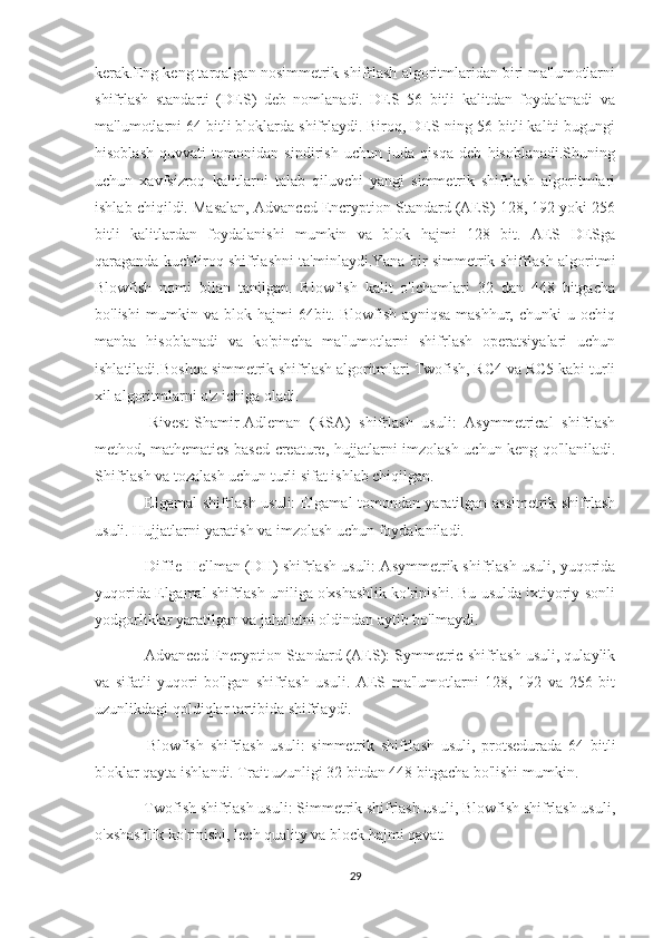 kerak.Eng keng tarqalgan nosimmetrik shifrlash algoritmlaridan biri ma'lumotlarni
shifrlash   standarti   (DES)   deb   nomlanadi.   DES   56   bitli   kalitdan   foydalanadi   va
ma'lumotlarni 64 bitli bloklarda shifrlaydi. Biroq, DES-ning 56-bitli kaliti bugungi
hisoblash   quvvati   tomonidan   sindirish   uchun   juda   qisqa   deb   hisoblanadi.Shuning
uchun   xavfsizroq   kalitlarni   talab   qiluvchi   yangi   simmetrik   shifrlash   algoritmlari
ishlab chiqildi. Masalan, Advanced Encryption Standard (AES) 128, 192 yoki 256
bitli   kalitlardan   foydalanishi   mumkin   va   blok   hajmi   128   bit.   AES   DESga
qaraganda kuchliroq shifrlashni ta'minlaydi.Yana bir simmetrik shifrlash algoritmi
Blowfish   nomi   bilan   tanilgan.   Blowfish   kalit   o'lchamlari   32   dan   448   bitgacha
bo'lishi   mumkin   va   blok   hajmi   64bit.   Blowfish   ayniqsa   mashhur,   chunki   u   ochiq
manba   hisoblanadi   va   ko'pincha   ma'lumotlarni   shifrlash   operatsiyalari   uchun
ishlatiladi.Boshqa simmetrik shifrlash algoritmlari Twofish, RC4 va RC5 kabi turli
xil algoritmlarni o'z ichiga oladi.
-   Rivest-Shamir-Adleman   (RSA)   shifrlash   usuli:   Asymmetrical   shifrlash
method, mathematics based creature, hujjatlarni imzolash uchun keng qo'llaniladi.
Shifrlash va tozalash uchun turli sifat ishlab chiqilgan.
- Elgamal shifrlash usuli: Elgamal tomondan yaratilgan assimetrik shifrlash
usuli. Hujjatlarni yaratish va imzolash uchun foydalaniladi.
- Diffie-Hellman (DH) shifrlash usuli: Asymmetrik shifrlash usuli, yuqorida
yuqorida Elgamal shifrlash uniliga o'xshashlik ko'rinishi. Bu usulda ixtiyoriy-sonli
yodgorliklar yaratilgan va jaholatni oldindan aytib bo'lmaydi.
- Advanced Encryption Standard (AES): Symmetric shifrlash usuli, qulaylik
va   sifatli   yuqori   bo'lgan   shifrlash   usuli.   AES   ma'lumotlarni   128,   192   va   256   bit
uzunlikdagi qoldiqlar tartibida shifrlaydi.
-   Blowfish   shifrlash   usuli:   simmetrik   shifrlash   usuli,   protsedurada   64   bitli
bloklar qayta ishlandi. Trait uzunligi 32 bitdan 448 bitgacha bo'lishi mumkin.
- Twofish shifrlash usuli: Simmetrik shifrlash usuli, Blowfish shifrlash usuli,
o'xshashlik ko'rinishi, lech quality va block hajmi qavat.
29 