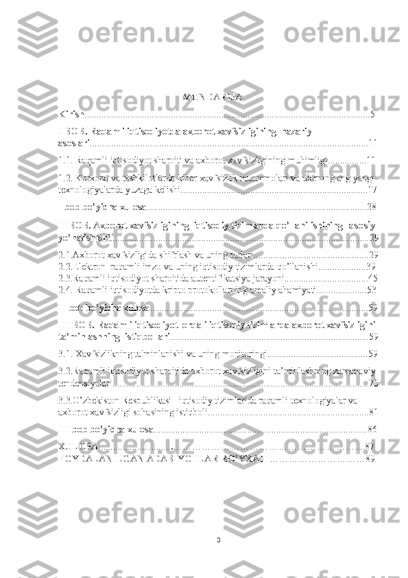                                                      MUNDАRIJА
Kirish .......................................................................................................................5
I BOB. Raqamli iqtisodiyotda axborot xavfsizligining  nazariy 
asoslari ....................................................................................................................11
1.1. Raqamli iqtisodiyot sharoiti va axborot xavfsizligining muhimligi................11
1.2.  Korxona va tashkilotlarda kiber xavfsizlik muammolari va ularning eng yangi 
texnologiyalarda yuzaga kelishi ..............................................................................17
I bob bo’yicha xulosa ............................................................................................28
II BOB. Axborot xavfsizligining  iqtisodiy tizimlarda qo’llanilishining   asosiy 
yo’nalishlari ............................................................................................................29
2.1.Axborot xavfsizligida shifrlash va uning turlari................................................29
2.2.Elektron  raqamli imzo va uning iqtisodiy tizimlarda qo’llanishi....................39 
2.3.Raqamli iqtisodiyot sharoitida autentifikatsiya jarayoni...................................45
2.4. Raqamli iqtisodiyotda kripto protokollarning amaliy ahamiyati.....................53
II bob bo’yicha xulosa ...........................................................................................59
III BOB. Raqamli iqtisodiyot  orqali iqtisodiy tizimlarda axborot xavfsizligini 
ta’minlashning  istiqbollari ...................................................................................59
3.1. Xavfsizlikning ta'minlanishi va uning monitoringi..........................................59
3.2.Raqamli iqtisodiyot sharoitida axborot xavfsizligini ta’minlashning zamonaviy 
tendensiyalari...........................................................................................................70
3.3.O’zbekiston Respublikasi   iqtisodiy tizimlarida raqamli texnologiyalar va 
axborot xavfsizligi sohasining istiqboli...................................................................81
III bob bo’yicha xulosa .........................................................................................86
         XULOSА   ............................. . …………………………………………………....87
         FOYDАLАNILGАN АDАBIYOTLАR RO’YXАTI …………………………89
3 