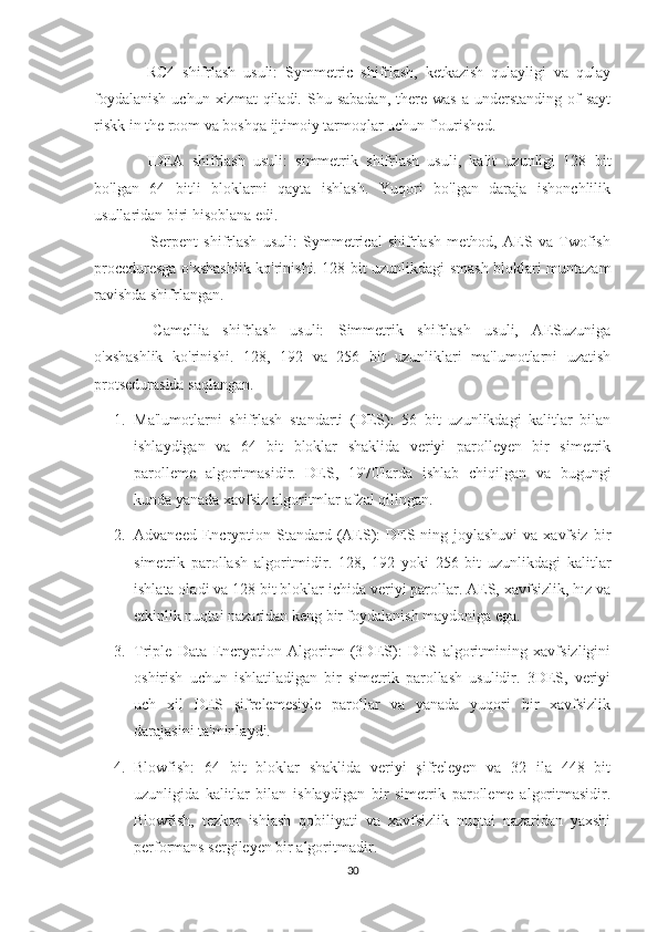 -   RC4   shifrlash   usuli:   Symmetric   shifrlash,   ketkazish   qulayligi   va   qulay
foydalanish   uchun xizmat   qiladi. Shu  sabadan,  there was   a understanding  of  sayt
riskk in the room va boshqa ijtimoiy tarmoqlar uchun flourished.
-   IDEA   shifrlash   usuli:   simmetrik   shifrlash   usuli,   kalit   uzunligi   128   bit
bo'lgan   64   bitli   bloklarni   qayta   ishlash.   Yuqori   bo'lgan   daraja   ishonchlilik
usullaridan biri hisoblana edi.
-     Serpent   shifrlash   usuli:   Symmetrical   shifrlash   method,   AES   va   Twofish
proceduresga o'xshashlik ko'rinishi. 128 bit uzunlikdagi smash bloklari muntazam
ravishda shifrlangan.
-   Camellia   shifrlash   usuli:   Simmetrik   shifrlash   usuli,   AESuzuniga
o'xshashlik   ko'rinishi.   128,   192   va   256   bit   uzunliklari   ma'lumotlarni   uzatish
protsedurasida saqlangan.
1. Ma'lumotlarni   shifrlash   standarti   (DES):   56   bit   uzunlikdagi   kalitlar   bilan
ishlaydigan   va   64   bit   bloklar   shaklida   veriyi   parolleyen   bir   simetrik
parolleme   algoritmasidir.   DES,   1970'larda   ishlab   chiqilgan   va   bugungi
kunda yanada xavfsiz algoritmlar afzal qilingan.
2. Advanced  Encryption Standard  (AES):   DES-ning joylashuvi   va  xavfsiz  bir
simetrik   parollash   algoritmidir.   128,   192   yoki   256   bit   uzunlikdagi   kalitlar
ishlata oladi va 128 bit bloklar ichida veriyi parollar. AES, xavfsizlik, hız va
etkinlik nuqtai nazaridan keng bir foydalanish maydoniga ega.
3. Triple   Data   Encryption   Algoritm   (3DES):   DES   algoritmining   xavfsizligini
oshirish   uchun   ishlatiladigan   bir   simetrik   parollash   usulidir.   3DES,   veriyi
uch   xil   DES   şifrelemesiyle   parollar   va   yanada   yuqori   bir   xavfsizlik
darajasini ta'minlaydi.
4. Blowfish:   64   bit   bloklar   shaklida   veriyi   şifreleyen   va   32   ila   448   bit
uzunligida   kalitlar   bilan   ishlaydigan   bir   simetrik   parolleme   algoritmasidir.
Blowfish,   tezkor   ishlash   qobiliyati   va   xavfsizlik   nuqtai   nazaridan   yaxshi
performans sergileyen bir algoritmadir.
30 