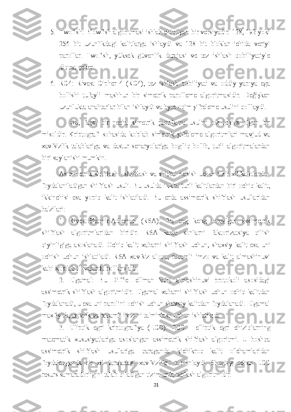 5. Twofish: Blowfish algoritmasi ishlab chiqilgan bir versiyadir. 128, 192 yoki
256   bit   uzunlikdagi   kalitlarga   ishlaydi   va   128   bit   bloklar   ichida   veriyi
parollar.   Twofish,   yüksek   güvenlik   darajasi   ve   tez   ishlash   qobiliyatiyle
diqqat çeker.
6. RC4:   Rivest   Cipher   4   (RC4),   tez   ishlash   qobiliyati   va   oddiy   yapıya   ega
bo'lishi   tufayli   mashhur   bir   simetrik   parolleme   algoritmasidir.   Değişken
uzunlukta anahtarlar bilan ishlaydi va byte oqim şifreleme usulini qo'llaydi.
      Bu,   faqat   bir   necha   simetrik   parollama   usulini   o'z   ichiga   olgan   bir
misoldir.   Kriptografi   sohasida   ko'plab   simetrik   şifreleme   algoritmlari   mavjud   va
xavfsizlik   talablariga   va   dastur   senaryolariga   bog'liq   bo'lib,   turli   algoritmalardan
biri saylanishi mumkin.
Asimmetrik shifrlash - shifrlash va shifrni ochish uchun turli xil kalitlardan
foydalaniladigan shifrlash usuli. Bu usulda ikkita turli kalitlardan biri ochiq kalit,
ikkinchisi   esa   yopiq   kalit   ishlatiladi.   Bu   erda   assimetrik   shifrlash   usullaridan
ba'zilari:
1.   Rivest-Shamir-Adleman   (RSA):   Bu   eng   keng   tarqalgan   assimetrik
shifrlash   algoritmlaridan   biridir.   RSA   katta   sonlarni   faktorizatsiya   qilish
qiyinligiga   asoslanadi.   Ochiq   kalit   xabarni   shifrlash   uchun,   shaxsiy   kalit   esa   uni
ochish   uchun   ishlatiladi.   RSA   xavfsiz   aloqa,   raqamli   imzo   va   kalit   almashinuvi
kabi ko'plab ilovalarda qo'llaniladi.
2.   Elgamal:   Bu   Diffie-Hellman   kalit   almashinuvi   protokoli   asosidagi
assimetrik   shifrlash   algoritmidir.   Elgamal   xabarni   shifrlash   uchun   ochiq   kalitdan
foydalanadi, u esa uni parolini ochish uchun shaxsiy kalitdan foydalanadi. Elgamal
maxfiylik, aniqlik va raqamli imzoni ta'minlash uchun ishlatiladi.
3.   Elliptik   egri   kriptografiya   ( ECC ):   ECC   -   elliptik   egri   chiziqlarning
matematik   xususiyatlariga   asoslangan   assimetrik   shifrlash   algoritmi .   U   boshqa
assimetrik   shifrlash   usullariga   qaraganda   kichikroq   kalit   o'lchamlaridan
foydalanganda   bir   xil   darajadagi   xavfsizlikni   ta'minlaydi.   Shuning   uchun   ECC
resurs samaradorligini talab qiladigan tizimlarda tanlash algoritmidir.
31 