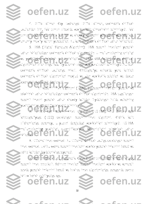 4.   Diffie-Hellman   Key   Exchange:   Diffie-Hellman,   assimetrik   shifrlash
usullaridan   biri,   ikki   tomon   o'rtasida   xavfsiz   kalit   almashishni   ta'minlaydi.   Ikki
tomon o'zlarining umumiy kalitlari va shaxsiy  kalitlarini yaratadilar va birgalikda
umumiy maxfiy kalitni yaratadilar. Bu kalit simmetrik shifrlash uchun ishlatiladi.
5.   DSA   (Digital   Signature   Algorithm):   DSA   raqamli   imzolarni   yaratish
uchun   ishlatiladigan   assimetrik   shifrlash   algoritmidir.   U   ma'lumotlarning   aniqligi
va   yaxlitligini   ta'minlash   uchun   ishlatiladi.   DSA   RSA   kabi   boshqa   shifrlash
algoritmlari bilan birgalikda foydalanish orqali xavfsiz aloqani ta'minlaydi.Bu ba'zi
assimetrik   shifrlash   usullariga   misol.   Kriptografiya   sohasida   yana   ko'plab
assimetrik   shifrlash   algoritmlari   mavjud   va   ular   xavfsizlik   talablari   va   dastur
stsenariylariga qarab farqlanadi.
6.   Raqamli   imzo   algoritmi   (DSA):   Bu   raqamli   imzolarni   yaratish   va
tekshirish uchun ishlatiladigan assimetrik  shifrlash algoritmidir. DSA tugallangan
raqamli   imzoni   yaratish   uchun   shaxsiy   kalitdan   foydalangan   holda   xabarning
yaxlitligini va autentifikatsiyasini ta'minlaydi.
7.   Elliptik   egri   raqamli   imzo   algoritmi   (ECDSA):   Bu   elliptik   egri
kriptografiyaga   (ECC)   asoslangan   raqamli   imzo   algoritmi.   Kichik   kalit
o'lchamlariga   qaramay,   u   yuqori   darajadagi   xavfsizlikni   ta'minlaydi.   ECDSA
ma'lumotlarning   yaxlitligi,   autentifikatsiyasi   va   aniqligini   ta'minlash   uchun
ishlatiladi.
8. ElGamal imzo sxemasi: Bu ElGamal shifrlash usuliga asoslangan raqamli
imzo sxemasi. Ushbu sxema raqamli imzolarni xavfsiz yaratish imkonini beradi va
ochiq kalitdan foydalanishga tayanadi.
9. Schnorr  imzosi:  Bu  matematik Klaus Shnorr  tomonidan ishlab  chiqilgan
raqamli   imzo   protokoli.   Schnorr   imzolari   raqamli   imzolarni   xavfsiz   va   samarali
tarzda   yaratish   imkonini   beradi   va   boshqa   imzo   algoritmlariga   qaraganda   tezroq
ishlov berish qobiliyatiga ega.
32 