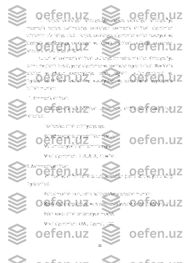 10.   Panjara   asoslangan   kriptografiya:   Panjara   asoslangan   kriptografiya
matematik   panjara   tuzilmalariga   asoslangan   assimetrik   shifrlash   algoritmlari
to‘plamini   o‘z   ichiga   oladi.   Panjara   asoslangan   algoritmlar   sonlar   nazariyasi   va
algebraik   geometriyaga   asoslangan   va   klassik   hisoblash   usullariga   asoslangan
kriptoanaliz usullariga chidamli.
Bu turli xil assimetrik shifrlash usullariga bir nechta misollar. Kriptografiya
doimo rivojlanib boradi, yangi algoritmlar va texnikalar paydo bo'ladi. Xavfsizlik
talablari   va   dastur   stsenariylariga   qarab,   tegishli   usullar   tanlanadi   va
foydalaniladi.Shifrlash   usullarining   xususiyatlari   va   taqqoslashlari   quyidagicha
bo'lishi mumkin:
   1. Simmetrik shifrlash:
      -   Xuddi   shu   kalit   shifrlash   uchun   ham,   shifrni   ochish   uchun   ham
ishlatiladi.
    - Tez harakat qilish qobiliyatiga ega.
    - Kalit almashishda qiyinchiliklar mavjud.
    - Ma'lumotlar yaxlitligini ta'minlamaydi.
    - Misol algoritmlari: DES, AES, Blowfish.
2. Asimmetrik shifrlash:
      - shifrlash va shifrni ochishda turli kalitlardan (ochiq kalit va yopiq kalit)
foydalaniladi.
    - Kalit almashish oson, ochiq kalitlarni keng tarqatish mumkin.
    - Xavfsiz kalit almashinuvi va raqamli imzo yaratish uchun foydalaniladi.
    - Sekin savdo qilish tendentsiyasi mavjud.
    - Misol algoritmlari: RSA, Elgamal, ECC.
33 