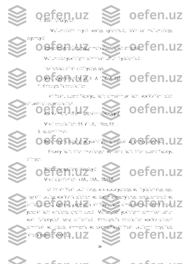  3. Xesh funksiyalari:
      -   Ma'lumotlarni   noyob   xeshga   aylantiradi,   lekin   asl   ma'lumotlarga
qaytmaydi.
    - Ruxsat etilgan o'lchamdagi mahsulotni ishlab chiqaradi.
    - Ma'lumotlar yaxlitligini ta'minlash uchun foydalaniladi.
    - Tez harakat qilish qobiliyatiga ega.
    - Misol algoritmlari: MD5, SHA-1, SHA-256.
4. Kriptografik protokollar:
      -   shifrlash,   autentifikatsiya,   kalit   almashinuvi   kabi   xavfsizlikni   talab
qiluvchi aloqa protokollari.
    - xavfsiz ma'lumotlarni uzatishni ta'minlaydi.
    - Misol protokollari: SSL/TLS, IPSec, SSH.  
5. Raqamli imzo:
    - Xabarning haqiqiyligi va yaxlitligini ta'minlash uchun foydalaniladi.
      -   Shaxsiy   kalit   bilan   imzolangan   va   ochiq   kalit   bilan   autentifikatsiya
qilingan.
    - Xabarning egaligini isbotlaydi.
    - Misol algoritmlari: RSA, DSA, ECDSA.
                    Har   bir   shifrlash   usuli   o'ziga   xos   xususiyatlarga   va   foydalanishga   ega.
Tegishli   usullar   xavfsizlik   talablari   va   dastur   stsenariylariga   qarab   tanlanadi   va
qo'llaniladi.   U,   ayniqsa,   assimetrik   shifrlash,   kalit   almashish   va   raqamli   imzo
yaratish   kabi   sohalarda   ajralib   turadi.   Ma'lumotlar   yaxlitligini   ta'minlash   uchun
xash   funktsiyalari   keng   qo'llaniladi.   Kriptografik   protokollar   xavfsiz   aloqani
ta'minlash   va   odatda   simmetrik   va   assimetrik   shifrlash   usullarini   birgalikda
ishlatish uchun ishlatiladi.
34 