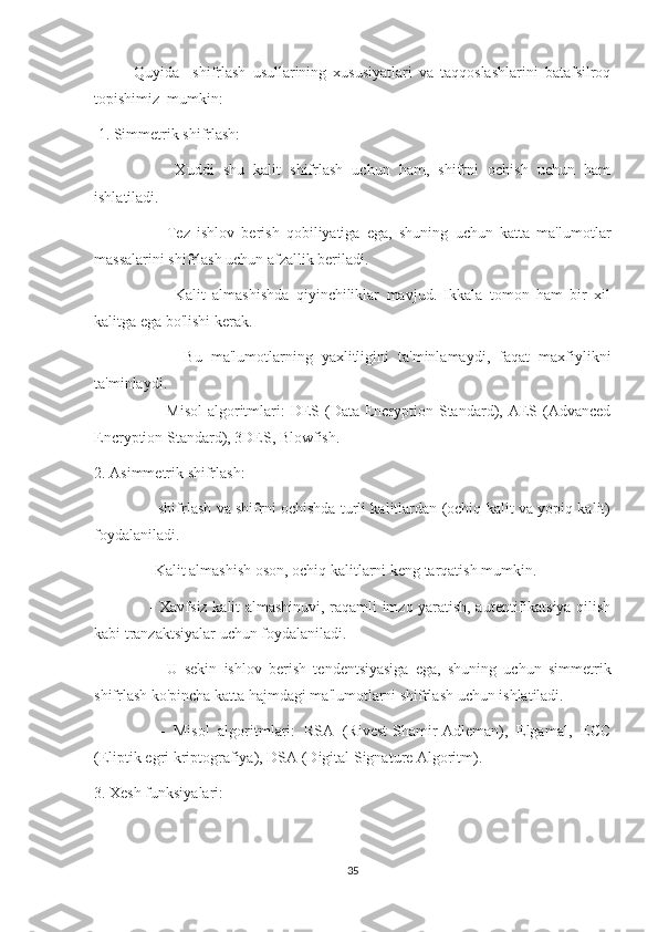 Quyida     shifrlash   usullarining   xususiyatlari   va   taqqoslashlarini   batafsilroq
topishimiz  mumkin:
  1. Simmetrik shifrlash:
      -   Xuddi   shu   kalit   shifrlash   uchun   ham,   shifrni   ochish   uchun   ham
ishlatiladi.
      -   Tez   ishlov   berish   qobiliyatiga   ega,   shuning   uchun   katta   ma'lumotlar
massalarini shifrlash uchun afzallik beriladi.
      -     Kalit   almashishda   qiyinchiliklar   mavjud.   Ikkala   tomon   ham   bir   xil
kalitga ega bo'lishi kerak.
        -   Bu   ma'lumotlarning   yaxlitligini   ta'minlamaydi,   faqat   maxfiylikni
ta'minlaydi.
       - Misol  algoritmlari:  DES (Data Encryption Standard), AES (Advanced
Encryption Standard), 3DES, Blowfish.
2. Asimmetrik shifrlash:
      - shifrlash va shifrni ochishda turli kalitlardan (ochiq kalit va yopiq kalit)
foydalaniladi.
    - Kalit almashish oson, ochiq kalitlarni keng tarqatish mumkin.
      - Xavfsiz kalit almashinuvi, raqamli imzo yaratish, autentifikatsiya qilish
kabi tranzaktsiyalar uchun foydalaniladi.
      -   U   sekin   ishlov   berish   tendentsiyasiga   ega,   shuning   uchun   simmetrik
shifrlash ko'pincha katta hajmdagi ma'lumotlarni shifrlash uchun ishlatiladi.
      -   Misol   algoritmlari:   RSA   (Rivest-Shamir-Adleman),   Elgamal,   ECC
(Eliptik egri kriptografiya), DSA (Digital Signature Algoritm).
3. Xesh funksiyalari:
35 