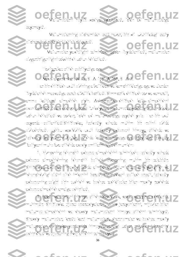       -   Ma'lumotlarni   noyob   xeshga   aylantiradi,   lekin   asl   ma'lumotlarga
qaytmaydi.
        -   Ma'lumotlarning   o'lchamidan   qat'i   nazar,   bir   xil   uzunlikdagi   qat'iy
o'lchamdagi chiqishni ishlab chiqaradi.
      -   Ma'lumotlar   yaxlitligini   ta'minlash   uchun   foydalaniladi,   ma'lumotlar
o'zgartirilganligini tekshirish uchun ishlatiladi.
    - Tez harakat qilish qobiliyatiga ega.
    - Misol algoritmlari: MD5, SHA-1, SHA-256, SHA-3.
Har bir shifrlash usuli o'zining afzalliklari va kamchiliklariga ega va ulardan
foydalanish maqsadiga qarab afzallik beriladi. Simmetrik shifrlash tez va samarali,
ammo   kalitlarni   almashish   qiyin.   Asimmetrik   shifrlash   kalit   almashishni
osonlashtiradi, lekin sekinroq. Xesh funksiyalari ma'lumotlar yaxlitligini ta'minlash
uchun   ishlatiladi   va   tezkor,   lekin   asl   ma'lumotlarga   qaytish   yo'q.   Har   bir   usul
qayerda   qo'llaniladi.Shifrlovka,   iqtisodiy   sohada   muhim   bir   rolini   o'zida
o'zlashtiradi.   Ushbu   xavfsizlik   usuli   iqtisodiy   axborotni   himoya   qilishda   va
iqtisodiy   faoliyatni   muhofaza   qilishda   katta   ahamiyatga   ega.   Quyidagi   iqtisodiy
faoliyatni muhofaza qilishda asosiy omillarni  ko'rish mumkin:
1.   Biznesning   ishonchli   axborot   almashishini   ta'minlash:   Iqtisodiy   sohada
axborot   almashishning   ishonchli   bo'lishi   biznesning   muhim   bir   talabidir.
Shifrlovka,   axborotni   maxfiy   tarzda   almashish,   hujumlardan   himoya   qilish   va
ishonchsizligi   oldini   olish   imkonini   beradi.   Shifrlovkani   qo'llash   orqali,   iqtisodiy
axborotning   to'g'ri   o'rin   tushishi   va   boshqa   tashkilotlar   bilan   maxfiy   ravishda
axborot almashish amalga oshiriladi.
2.   Savdo   va   tijoratni   himoya   qilish:   Xavfsizlik,   savdo   va   tijorat   sohalarida
muhimdir.   Shifrlovka   tijorat   operatsiyalarini,   to'lov   jarayonlarini,   mijozlar   bilan
ma'lumot   almashishni   va   shaxsiy   ma'lumotlarni   himoya   qilishni   ta'minlaydi.
Shaxsiy   ma'lumotlar,   kredit   karti   ma'lumotlari,   shartnomalar   va   boshqa   maxfiy
ma'lumotlar   shifrlovka   yordamida   himoyalanganligi   uchun   mijozlar   ishonchini
oshirishadi va tijoratning rivojlanishini ta'minlayadi.
36 