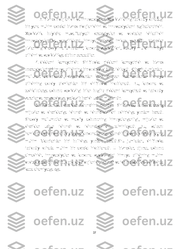                3. Biznes rivojlanishi va innovatsiyalar: Xavfsizlikning iqtisodiy sohadagi
bir   yana   muhim   aspekti   biznes   rivojlanishini   va   innovatsiyalarni   rag'batlantirishi.
Xavfsizlik   bo'yicha   muvaffaqiyatli   strategiyalar   va   vositalar   ishlatilishi
innovatsiyalar   va   yangiliklarni   himoya   qilishga   imkon   yaratadi.   Bizneslar
o'zlarining   shaxsiy   ma'lumotlarini,   korxona   xavfsizlikni,   xususiy   mulkni   himoya
qilishni va xavfsizlikga e'tibor qaratadilar.
4.Risklarni   kamaytirish:   Shifrlovka   risklarni   kamaytirish   va   biznes
operatsiyalarini himoya qilishning bir vositasi sifatida ishlaydi. Kiber hujumlardan,
ma'lumot   o'chirishdan,   o'zgarishlardan   kelib   chiqqan   muammolardan   himoya
qilishning   asosiy   qismlaridan   biri   shifrlovka   hisoblanadi.   Bu,   korxona   va
tashkilotlarga   axborot   xavfsizligi   bilan   bog'liq   risklarni   kamaytiradi   va   iqtisodiy
zararlar va reputatsiyaga yetkazib berish uchun muhimdir.
5.Klientlar   va   sheriklar   ishonchini   oshirish:   Shifrlovka,   korxonalarning
mijozlar   va   sheriklariga   ishonch   va   ishonchsizlikni   oshirishga   yordam   beradi.
Shaxsiy   ma'lumotlar   va   maxfiy   axborotning   himoyalanganligi,   mijozlar   va
sheriklar   uchun   ishonch   va   ishonchsizlikni   ta'minlayadi.   Bu,   xalqaro
hamkorliklarni rivojlantirishga va korxonalarning ishonchlilik va ishonchsizlikning
muhim   faktorlaridan   biri   bo'lishga   yordam   beradi.Shu   jumladan,   shifrlovka
iqtisodiy   sohada   muhim   bir   aspekt   hisoblanadi.   U   bizneslar,   tijorat,   axborot
almashish,   innovatsiyalar   va   korxona   xavfsizligini   himoya   qilishning   muhim
vositalaridan biri bo'lib, iqtisodiy rivojlanish, ishonch va ishonchsizlikni oshirishda
katta ahamiyatga ega.
37 