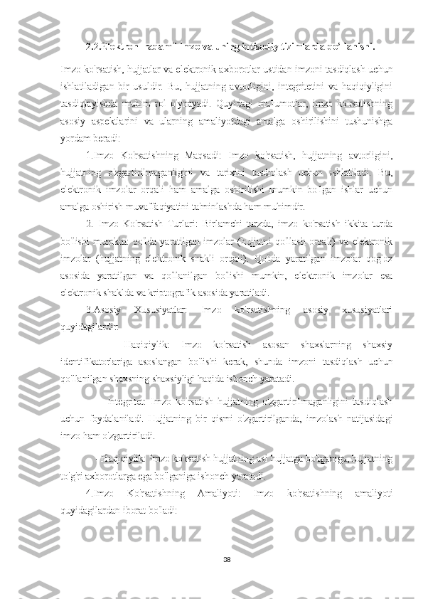 2.2.Elektron  raqamli imzo va uning iqtisodiy tizimlarda qo’llanishi.
Imzo ko'rsatish, hujjatlar va elektronik axborotlar ustidan imzoni tasdiqlash uchun
ishlatiladigan   bir   usuldir.   Bu,   hujjatning   avtorligini,   integritetini   va   haqiqiyligini
tasdiqlayishda   muhim   rol   o'ynayadi.   Quyidagi   ma'lumotlar,   imzo   ko'rsatishning
asosiy   aspektlarini   va   ularning   amaliyotdagi   amalga   oshirilishini   tushunishga
yordam beradi:
1.Imzo   Ko'rsatishning   Maqsadi:   Imzo   ko'rsatish,   hujjatning   avtorligini,
hujjatning   o'zgartirilmaganligini   va   tarixini   tasdiqlash   uchun   ishlatiladi.   Bu,
elektronik   imzolar   orqali   ham   amalga   oshirilishi   mumkin   bo'lgan   ishlar   uchun
amalga oshirish muvaffaqiyatini ta'minlashda ham muhimdir.
2.   Imzo   Ko'rsatish   Turlari:   Birlamchi   tarzda,   imzo   ko'rsatish   ikkita   turda
bo'lishi   mumkin:   qo'lda   yaratilgan   imzolar   (hujjatni   qo'llash   orqali)   va   elektronik
imzolar   (hujjatning   elektronik   shakli   orqali).   Qo'lda   yaratilgan   imzolar   qog'oz
asosida   yaratilgan   va   qo'llanilgan   bo'lishi   mumkin,   elektronik   imzolar   esa
elektronik shaklda va kriptografik asosida yaratiladi.
3.Asosiy   Xususiyatlar:   Imzo   ko'rsatishning   asosiy   xususiyatlari
quyidagilardir:
    -   Haqiqiylik:   Imzo   ko'rsatish   asosan   shaxslarning   shaxsiy
identifikatorlariga   asoslangan   bo'lishi   kerak,   shunda   imzoni   tasdiqlash   uchun
qo'llanilgan shaxsning shaxsiyligi haqida ishonch yaratadi.
      -   Integritet:   Imzo   ko'rsatish   hujjatning   o'zgartirilmaganligini   tasdiqlash
uchun   foydalaniladi.   Hujjatning   bir   qismi   o'zgartirilganda,   imzolash   natijasidagi
imzo ham o'zgartiriladi.
      - Haqiqiylik: Imzo ko'rsatish hujjatning asl hujjatga bo'lganiga, hujjatning
to'g'ri axborotlarga ega bo'lganiga ishonch yaratadi.
4.Imzo   Ko'rsatishning   Amaliyoti:   Imzo   ko'rsatishning   amaliyoti
quyidagilardan iborat bo'ladi:
38 