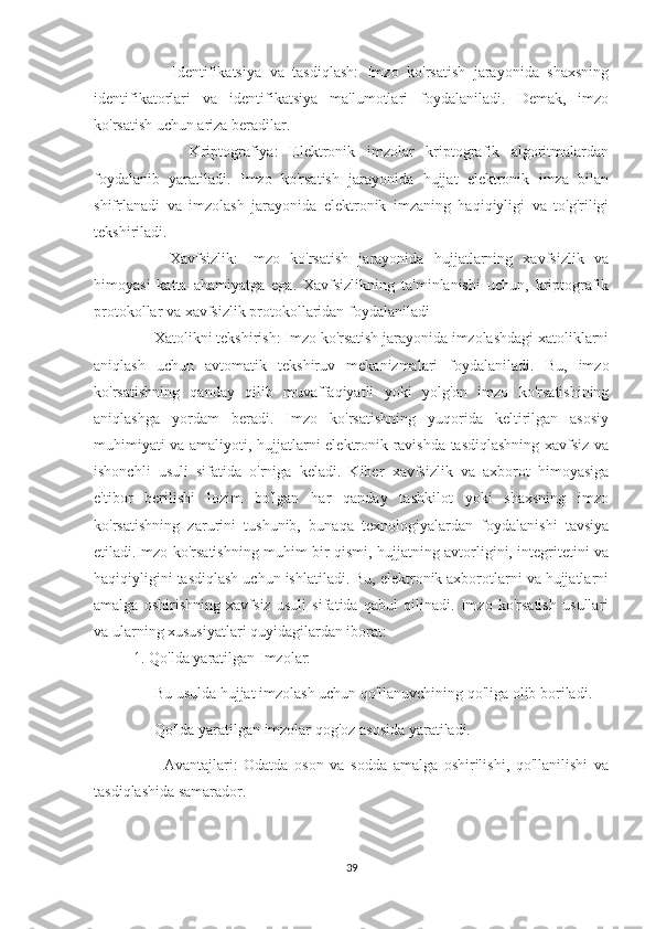       -   Identifikatsiya   va   tasdiqlash:   Imzo   ko'rsatish   jarayonida   shaxsning
identifikatorlari   va   identifikatsiya   ma'lumotlari   foydalaniladi.   Demak,   imzo
ko'rsatish uchun ariza beradilar.
-   Kriptografiya:   Elektronik   imzolar   kriptografik   algoritmalardan
foydalanib   yaratiladi.   Imzo   ko'rsatish   jarayonida   hujjat   elektronik   imza   bilan
shifrlanadi   va   imzolash   jarayonida   elektronik   imzaning   haqiqiyligi   va   to'g'riligi
tekshiriladi.
    -   Xavfsizlik:   Imzo   ko'rsatish   jarayonida   hujjatlarning   xavfsizlik   va
himoyasi   katta   ahamiyatga   ega.   Xavfsizlikning   ta'minlanishi   uchun,   kriptografik
protokollar va xavfsizlik protokollaridan foydalaniladi
   - Xatolikni tekshirish: Imzo ko'rsatish jarayonida imzolashdagi xatoliklarni
aniqlash   uchun   avtomatik   tekshiruv   mekanizmalari   foydalaniladi.   Bu,   imzo
ko'rsatishning   qanday   qilib   muvaffaqiyatli   yoki   yolg'on   imzo   ko'rsatishining
aniqlashga   yordam   beradi.   Imzo   ko'rsatishning   yuqorida   keltirilgan   asosiy
muhimiyati va amaliyoti, hujjatlarni elektronik ravishda tasdiqlashning xavfsiz va
ishonchli   usuli   sifatida   o'rniga   keladi.   Kiber   xavfsizlik   va   axborot   himoyasiga
e'tibor   berilishi   lozim   bo'lgan   har   qanday   tashkilot   yoki   shaxsning   imzo
ko'rsatishning   zarurini   tushunib,   bunaqa   texnologiyalardan   foydalanishi   tavsiya
etiladi.Imzo ko'rsatishning muhim bir qismi, hujjatning avtorligini, integritetini va
haqiqiyligini tasdiqlash uchun ishlatiladi. Bu, elektronik axborotlarni va hujjatlarni
amalga   oshirishning   xavfsiz   usuli   sifatida   qabul   qilinadi.   Imzo   ko'rsatish   usullari
va ularning xususiyatlari quyidagilardan iborat: 
1. Qo'lda yaratilgan Imzolar:
    - Bu usulda hujjat imzolash uchun qo'llanuvchining qo'liga olib boriladi.
    - Qo'lda yaratilgan imzolar qog'oz asosida yaratiladi.
      -   Avantajlari:   Odatda   oson   va   sodda   amalga   oshirilishi,   qo'llanilishi   va
tasdiqlashida samarador.
39 