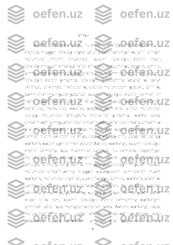                                                      Kirish
Raqamli   iqtisodiyot   sharoiti   -   bu   elektron   iqtisodiyotning   asosiy   qismi,   bu
sharoitda   muayyan   iqtisodiy   olaylar   uchun   elektronlashtirilgan   va   tahlil   qilingan
ma'lumotlar   omborini   birlashtiradi.   Raqamli   iqtisodiyot   sharoiti   orqali,
iqtisodiyotning turli sohasidagi ishlab chiqarish, tijorat, moliya, transport, taminot,
kompyuterlar  va  kommunikatsiyalar  sohalarida   muammolar  hal  qilinadi.  Raqamli
iqtisodiyot   sharoiti   yordamida   iqtisodiyot   islohotlarining   kengligi   va   tezligi
oshiriladi,   qo'shimcha   hisobotlar   va   analitik   ma'lumotlarni   yaratish,   tahlil   va
taxmin qilish imkoniyatlari yaratiladi. Raqamli   iqtisodiyot   sharoiti   tizimlari   bir
nechta   muhim   ma'lumotlarni   o'z   ichiga   oladi,   masalan,   xaridorlar,   xodimlar,
tashkilotlar,   mahsulotlar,   savdolar,   xarajatlar   va   boshqa   ko'plab   ma'lumotlar.
Bunday   ma'lumotlar   kriptografik   protokollar   yordamida   xavfsiz   tarzda
almashinuvchi kompyuterlar orqali almashinuvchi tashkilotlar o'rtasida almashinuv
yoki   moliya   operatsiyalari   yuritishga   mo'ljallangan.   Raqamli   iqtisodiyot   sharoiti
tizimlari   muhim   axborotni   o'z   ichiga   oladi   va   shunday   qilib,   ularga   hech   qanday
xavfsizlik xavotiri tayin qilinishi zarurdir.Axborot xavfsizligi, Raqamli iqtisodiyot
sharoiti   tizimlarida   katta   muammolar   tug'diradi.   Bu   tizimlarda   o'zgartirilgan
ma'lumotlar   tizim   ichidagi   kamchiliklarni   tuzatish   uchun   qo'llaniladigan
kriptografik   protokollar   yordamida   himoyalangan.   Bunday   himoyalash   maqsadi
ma'lumotlar   almashinuvining   muayyan   xususiyatlarini   ta'minlashdir:   muxim
xavfsizlik,   ma'lumotlar   to'g'riligi,   autentifikatsiya,   ta'minot,   xavfsizlik   tarkibi   va
tuzilmalari,   ko'pgina   xavfsizlik   funksiyalari   (masalan,   ma'lumotlarni   kuzatish,
axborotlar   almashinuvi,   yuborish   va   saqlash)   va   hokazo.Tizimlar   yaxshi   tashkil
etilgan   bo'lsa   ham,   Raqamli   iqtisodiyot   sharoiti   tizimlarining   xavfsizligini
ta'minlash   uchun   katta   mablag'lar   sarflanishi   kerak.   Axborot   xavfsizligi   odatda
ma'lumotlarni   himoyalash,   ularga   erishishni   cheklovchi   va   ularga   zarar
yetkazuvchi   huquqiy   tashvishlarni   ta'minlash   yoki   ularga   zarar   keltirishi
4 
