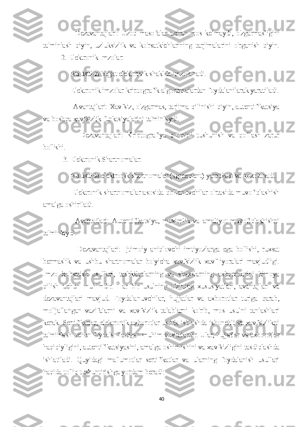       -   Dezavantajlari:   Uzoq   masofalar   uchun   mos   kelmaydi,   o'zgarmasligini
ta'minlash   qiyin,   uzluksizlik   va   ko'rsatkichlarining   tarjimalarini   o'rganish   qiyin.
2. Elektronik Imzolar:
    - Bu usulda hujjat elektronik shaklda imzolanadi.
    - Elektronik imzolar kriptografik algoritmalardan foydalanilarak yaratiladi.
      - Avantajlari:  Xavfsiz,  o'zgarmas, tarjima qilinishi  qiyin, autentifikatsiya
va boshqa xavfsizlik funktsiyalarini ta'minlaydi.
      -   Dezavantajlari:   Kriptografiya   bilimini   tushunish   va   qo'llash   zarur
bo'lishi.
 3. Elektronik Shartnomalar:
    - Bu usulda elektronik shartnomalar (agreement) yaratiladi va imzolanadi.
      - Elektronik shartnomalar asosida qo'llanuvchilar o'rtasida muvofiqlashish
amalga oshiriladi.
      -   Avantajlari:   Autentifikatsiya,   muximlik   va   amaliyot   muvofiqlashishni
ta'minlaydi.
      -   Dezavantajlari:   Ijtimoiy   aniqlovchi   imtiyozlarga   ega   bo'lishi,   ruxsat
bermaslik   va   ushbu   shartnomalar   bo'yicha   xavfsizlik   xavf-iyoralari   mavjudligi.
Imzo   ko'rsatish   usullari,   tashkilotlarning   va   shaxslarning   axborotlarini   himoya
qilish   uchun   muhimdir.   Har   bir   usulning   o'zining   xususiyatlari,   avantajlari   va
dezavantajlari   mavjud.   Foydalanuvchilar,   hujjatlar   va   axborotlar   turiga   qarab,
mo'ljallangan   vazifalarni   va   xavfsizlik   talablarni   ko'rib,   mos   usulni   tanlashlari
kerak. Sertifikatlar, elektronik axborotlar ustida ishlashda ishonchli va xavfsizlikni
ta'minlash uchun foydalaniladigan muhim vositalardir. Ular, hujjatlar va axborotlar
haqiqiyligini, autentifikatsiyasini, amalga oshirilishini va xavfsizligini tasdiqlashda
ishlatiladi.   Quyidagi   ma'lumotlar   sertifikatlar   va   ularning   foydalanish   usullari
haqida to'liq tushuntirishga yordam beradi:
40 