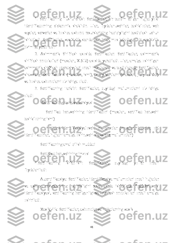 1.   Sertifikatning   Tushunchasi:   Sertifikatlar,   bir   taqdim   etilgan   hujjat   yoki
identifikatorning   elektronik   shaklidir.   Ular,   foydalanuvchilar,   tashkilotlar,   veb
saytlar,   serverlar   va   boshqa   axborot   resurslarining   haqiqiyligini   tasdiqlash   uchun
ishlatiladi.   Sertifikatlar,   xavfsizlik   standartlari   bilan   mos   keladigan   bir   xavfsizlik
tizimida yaratiladi. 
2.   Asimmetrik   Shifrlash   asosida   Sertifikatlar:   Sertifikatlar,   asimmetrik
shifrlash protokollari (masalan, X.509) asosida yaratiladi. Ular, amalga oshirilgan
asimmetrik shifrlash operatsiyalari orqali imzolanadi va tasdiqlanadi. Sertifikatlar,
shaxsning identifikatorini (masalan, ismi), asosiy kalitlarni (masalan, joriy kalitlar)
va boshqa axborotlarni o'z ichiga oladi.
3.   Sertifikatning   Tarkibi:   Sertifikatlar,   quyidagi   ma'lumotlarni   o'z   ichiga
oladi:
    - Sertifikatning nomi va versiyasi
      -   Sertifikat   beruvchining   identifikatori   (masalan,   sertifikat   beruvchi
tashkilotning ismi)
      -   Hujjatni   identifikatsiyalovchi   ma'lumotlar   (masalan,   hujjatga   oid
identifikatorlar, hujjatni amalga oshiruvchi shaxsning ma'lumotlari)
    - Sertifikatning amal qilish muddati
    - Sertifikat beruvchining imzosi
4.Sertifikatning   Ishlatilishi:   Sertifikatlar,   quyidagi   yo'llar   orqali
foydalaniladi:
    - Autentifikatsiya: Sertifikatlar, identifikatsiya ma'lumotlari orqali hujjatlar
va   axborot   resurslarining   haqiqiyligini   tasdiqlashda   ishlatiladi.   Foydalanuvchi
identifikatsiyasi, sertifikatning berilganligi va imzolash protokollari orqali amalga
oshiriladi.
    - Xavfsizlik: Sertifikatlar, axborotlar va hujjatlarning xavfs
41 