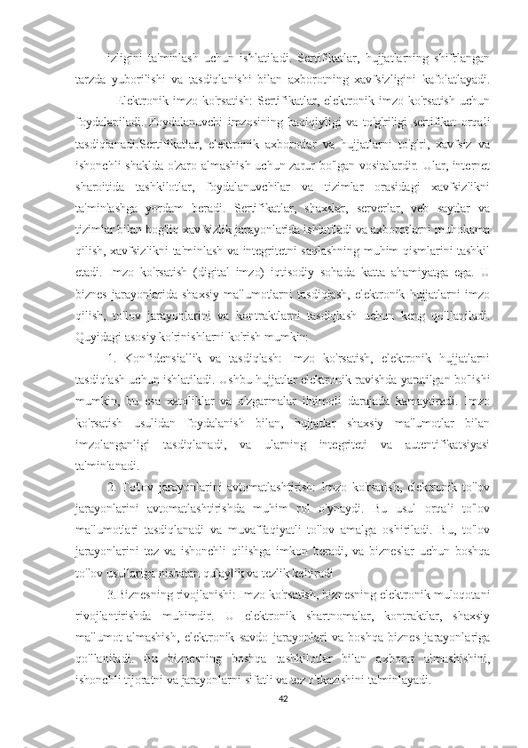 izligini   ta'minlash   uchun   ishlatiladi.   Sertifikatlar,   hujjatlarning   shifrlangan
tarzda   yuborilishi   va   tasdiqlanishi   bilan   axborotning   xavfsizligini   kafolatlayadi.
-   Elektronik  imzo   ko'rsatish:   Sertifikatlar,  elektronik  imzo   ko'rsatish   uchun
foydalaniladi.   Foydalanuvchi   imzosining   haqiqiyligi   va   to'g'riligi   sertifikat   orqali
tasdiqlanadi. Sertifikatlar,   elektronik   axborotlar   va   hujjatlarni   to'g'ri,   xavfsiz   va
ishonchli shaklda o'zaro almashish uchun zarur bo'lgan vositalardir. Ular, internet
sharoitida   tashkilotlar,   foydalanuvchilar   va   tizimlar   orasidagi   xavfsizlikni
ta'minlashga   yordam   beradi.   Sertifikatlar,   shaxslar,   serverlar,   veb   saytlar   va
tizimlar bilan bog'liq xavfsizlik jarayonlarida ishlatiladi va axborotlarni muhokama
qilish, xavfsizlikni ta'minlash va integritetni saqlashning muhim qismlarini tashkil
etadi.   Imzo   ko'rsatish   (digital   imzo)   iqtisodiy   sohada   katta   ahamiyatga   ega.   U
biznes   jarayonlarida   shaxsiy   ma'lumotlarni   tasdiqlash,   elektronik   hujjatlarni   imzo
qilish,   to'lov   jarayonlarini   va   kontraktlarni   tasdiqlash   uchun   keng   qo'llaniladi.
Quyidagi asosiy ko'rinishlarni ko'rish mumkin:
1.   Konfidensiallik   va   tasdiqlash:   Imzo   ko'rsatish,   elektronik   hujjatlarni
tasdiqlash uchun ishlatiladi. Ushbu hujjatlar elektronik ravishda yaratilgan bo'lishi
mumkin,   bu   esa   xatoliklar   va   o'zgarmalar   ihtimoli   darajada   kamaytiradi.   Imzo
ko'rsatish   usulidan   foydalanish   bilan,   hujjatlar   shaxsiy   ma'lumotlar   bilan
imzolanganligi   tasdiqlanadi,   va   ularning   integriteti   va   autentifikatsiyasi
ta'minlanadi.
2.   To'lov   jarayonlarini   avtomatlashtirish:   Imzo   ko'rsatish,   elektronik   to'lov
jarayonlarini   avtomatlashtirishda   muhim   rol   o'ynaydi.   Bu   usul   orqali   to'lov
ma'lumotlari   tasdiqlanadi   va   muvaffaqiyatli   to'lov   amalga   oshiriladi.   Bu,   to'lov
jarayonlarini   tez   va   ishonchli   qilishga   imkon   beradi,   va   bizneslar   uchun   boshqa
to'lov usullariga nisbatan qulaylik va tezlik keltiradi
3.Biznesning rivojlanishi: Imzo ko'rsatish, biznesning elektronik muloqotani
rivojlantirishda   muhimdir.   U   elektronik   shartnomalar,   kontraktlar,   shaxsiy
ma'lumot   almashish,   elektronik   savdo   jarayonlari   va   boshqa   biznes   jarayonlariga
qo'llaniladi.   Bu   biznesning   boshqa   tashkilotlar   bilan   axborot   almashishini,
ishonchli tijoratni va jarayonlarni sifatli va tez o'tkazishini ta'minlayadi.
42 