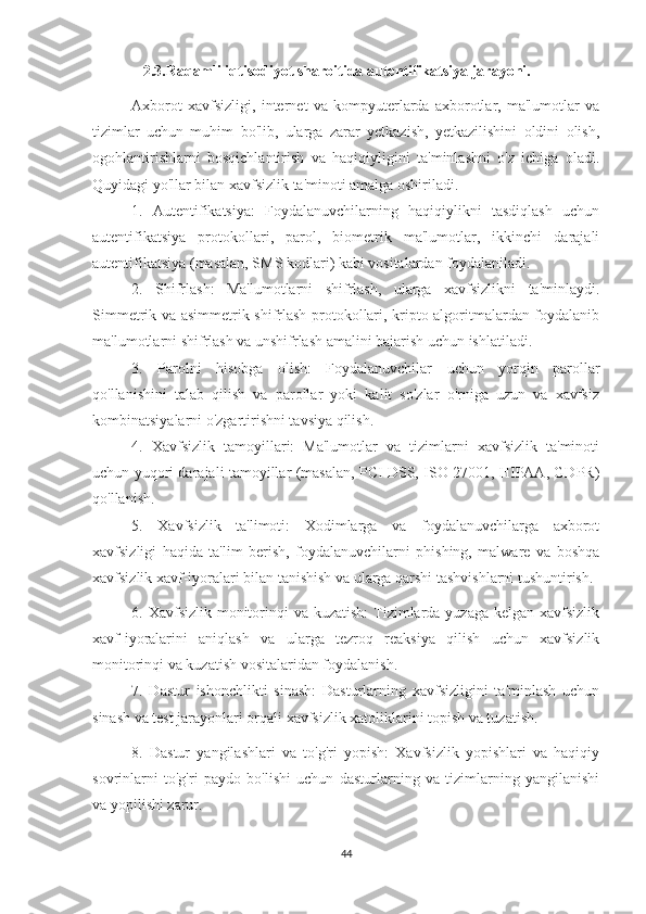     2.3.Raqamli iqtisodiyot sharoitida autentifikatsiya jarayoni.
Axborot   xavfsizligi,   internet   va   kompyuterlarda   axborotlar,   ma'lumotlar   va
tizimlar   uchun   muhim   bo'lib,   ularga   zarar   yetkazish,   yetkazilishini   oldini   olish,
ogohlantirishlarni   bosqichlantirish   va   haqiqiyligini   ta'minlashni   o'z   ichiga   oladi.
Quyidagi yo'llar bilan xavfsizlik ta'minoti amalga oshiriladi.
1.   Autentifikatsiya:   Foydalanuvchilarning   haqiqiylikni   tasdiqlash   uchun
autentifikatsiya   protokollari,   parol,   biometrik   ma'lumotlar,   ikkinchi   darajali
autentifikatsiya (masalan, SMS kodlari) kabi vositalardan foydalaniladi.
2.   Shifrlash:   Ma'lumotlarni   shifrlash,   ularga   xavfsizlikni   ta'minlaydi.
Simmetrik va asimmetrik shifrlash protokollari, kripto algoritmalardan foydalanib
ma'lumotlarni shifrlash va unshifrlash amalini bajarish uchun ishlatiladi.
3.   Parolni   hisobga   olish:   Foydalanuvchilar   uchun   yorqin   parollar
qo'llanishini   talab   qilish   va   parollar   yoki   kalit   so'zlar   o'rniga   uzun   va   xavfsiz
kombinatsiyalarni o'zgartirishni tavsiya qilish.
4.   Xavfsizlik   tamoyillari:   Ma'lumotlar   va   tizimlarni   xavfsizlik   ta'minoti
uchun yuqori darajali tamoyillar (masalan, PCI DSS, ISO 27001, HIPAA, GDPR)
qo'llanish.
5.   Xavfsizlik   ta'limoti:   Xodimlarga   va   foydalanuvchilarga   axborot
xavfsizligi   haqida   ta'lim   berish,   foydalanuvchilarni   phishing,   malware   va   boshqa
xavfsizlik xavf-iyoralari bilan tanishish va ularga qarshi tashvishlarni tushuntirish.
6. Xavfsizlik monitorinqi  va kuzatish:  Tizimlarda yuzaga  kelgan xavfsizlik
xavf-iyoralarini   aniqlash   va   ularga   tezroq   reaksiya   qilish   uchun   xavfsizlik
monitorinqi va kuzatish vositalaridan foydalanish.
7.   Dastur   ishonchlikti   sinash:   Dasturlarning   xavfsizligini   ta'minlash   uchun
sinash va test jarayonlari orqali xavfsizlik xatoliklarini topish va tuzatish.
8.   Dastur   yangilashlari   va   to'g'ri   yopish:   Xavfsizlik   yopishlari   va   haqiqiy
sovrinlarni   to'g'ri   paydo   bo'lishi   uchun   dasturlarning   va   tizimlarning   yangilanishi
va yopilishi zarur.
44 